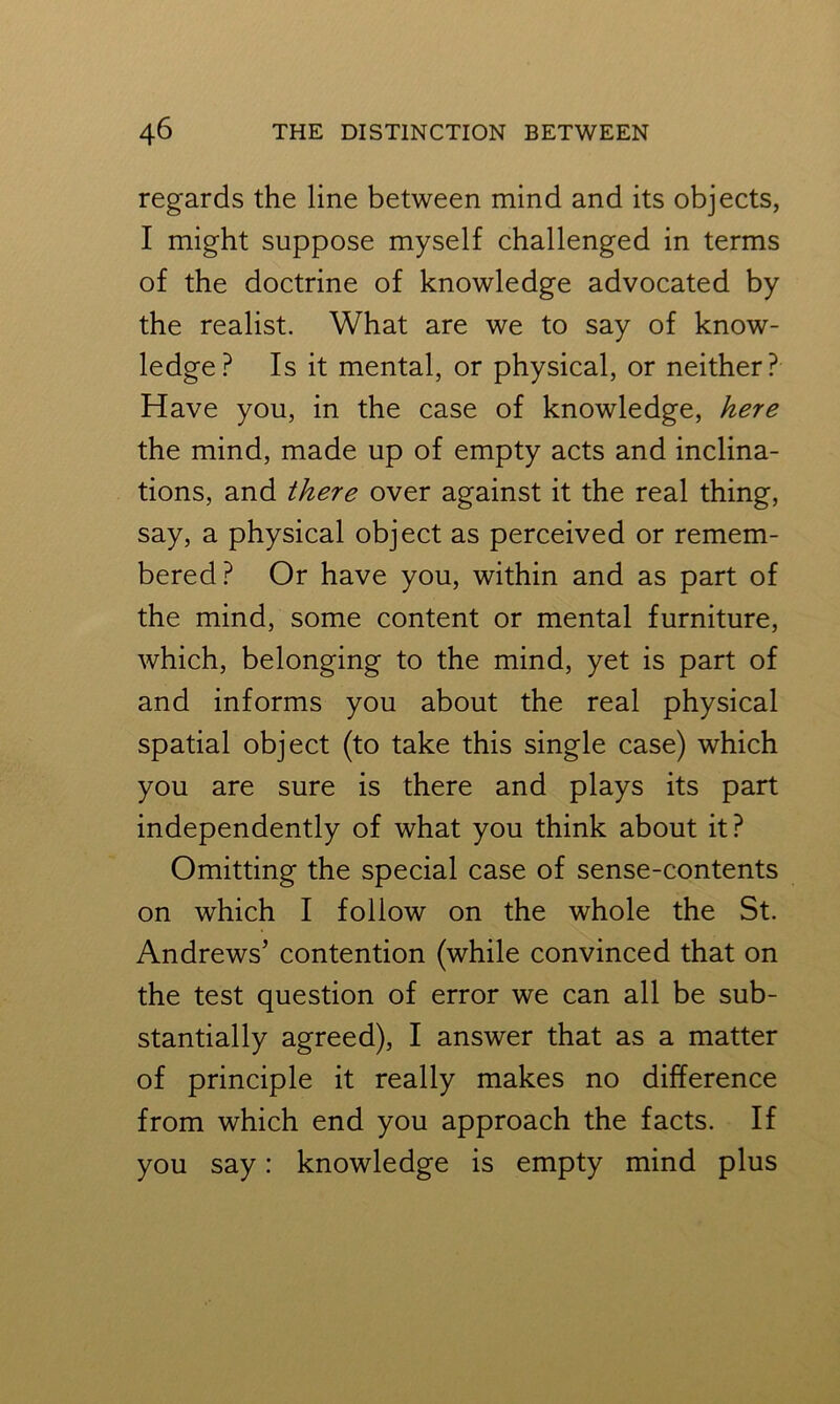 regards the line between mind and its objects, I might suppose myself challenged in terms of the doctrine of knowledge advocated by the realist. What are we to say of know- ledge? Is it mental, or physical, or neither? Have you, in the case of knowledge, here the mind, made up of empty acts and inclina- tions, and there over against it the real thing, say, a physical object as perceived or remem- bered? Or have you, within and as part of the mind, some content or mental furniture, which, belonging to the mind, yet is part of and informs you about the real physical spatial object (to take this single case) which you are sure is there and plays its part independently of what you think about it? Omitting the special case of sense-contents on which I follow on the whole the St. Andrews’ contention (while convinced that on the test question of error we can all be sub- stantially agreed), I answer that as a matter of principle it really makes no difference from which end you approach the facts. If you say: knowledge is empty mind plus