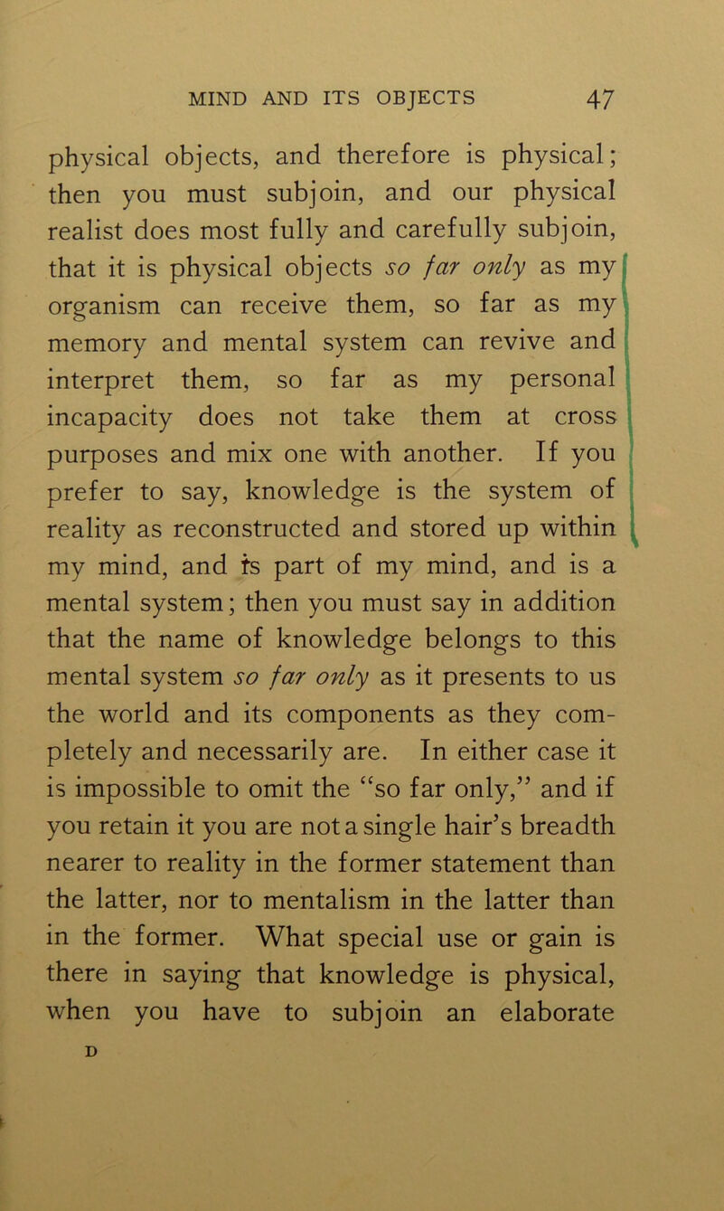 physical objects, and therefore is physical; then you must subjoin, and our physical realist does most fully and carefully subjoin, that it is physical objects so far only as my organism can receive them, so far as my memory and mental system can revive and interpret them, so far as my personal incapacity does not take them at cross purposes and mix one with another. If you prefer to say, knowledge is the system of reality as reconstructed and stored up within my mind, and is part of my mind, and is a mental system; then you must say in addition that the name of knowledge belongs to this mental system so far only as it presents to us the world and its components as they com- pletely and necessarily are. In either case it is impossible to omit the “so far only,55 and if you retain it you are not a single hair’s breadth nearer to reality in the former statement than the latter, nor to mentalism in the latter than in the former. What special use or gain is there in saying that knowledge is physical, when you have to subjoin an elaborate D