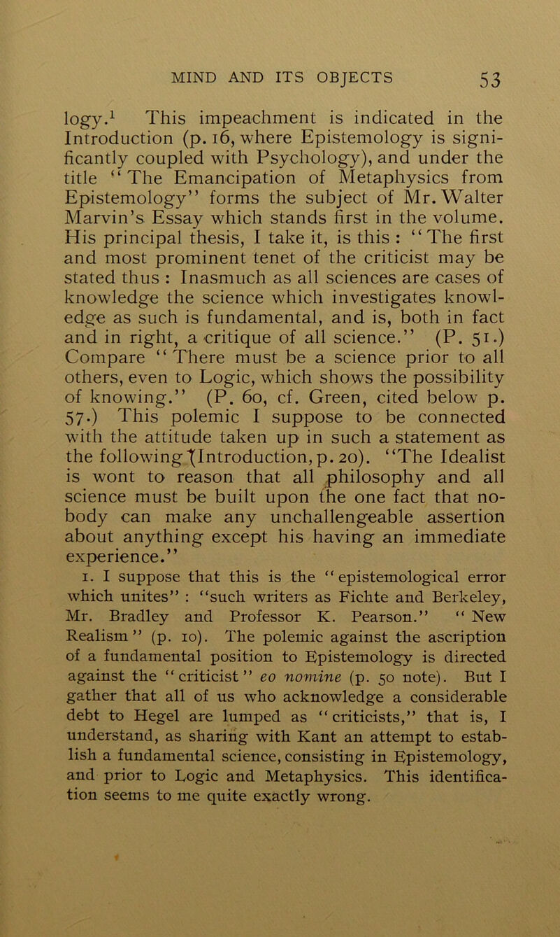 logy.1 This impeachment is indicated in the Introduction (p. 16, where Epistemology is signi- ficantly coupled with Psychology), and under the title “ The Emancipation of Metaphysics from Epistemology” forms the subject of Mr. Walter Marvin’s Essay which stands first in the volume. His principal thesis, I take it, is this : “The first and most prominent tenet of the criticist may be stated thus : Inasmuch as all sciences are cases of knowledge the science which investigates knowl- edge as such is fundamental, and is, both in fact and in right, a critique of all science.” (P. 51.) Compare “There must be a science prior to all others, even to Logic, which shows the possibility of knowing.” (P. 60, cf. Green, cited below p. 57.) This polemic I suppose to be connected wfith the attitude taken up in such a statement as the following (Introduction, p. 20). “The Idealist is wont to reason that all philosophy and all science must be built upon the one fact that no- body can make any unchallengeable assertion about anything except his having an immediate experience.” 1. I suppose that this is the ‘ ‘ epistemological error which unites” : “such writers as Fichte and Berkeley, Mr. Bradley and Professor K. Pearson.” “ New Realism” (p. 10). The polemic against the ascription of a fundamental position to Epistemology is directed against the “criticist” eo nomine (p. 50 note). But I gather that all of us who acknowledge a considerable debt to Hegel are lumped as “ criticists,” that is, I understand, as sharing with Kant an attempt to estab- lish a fundamental science, consisting in Epistemology, and prior to Logic and Metaphysics. This identifica- tion seems to me quite exactly wrong.