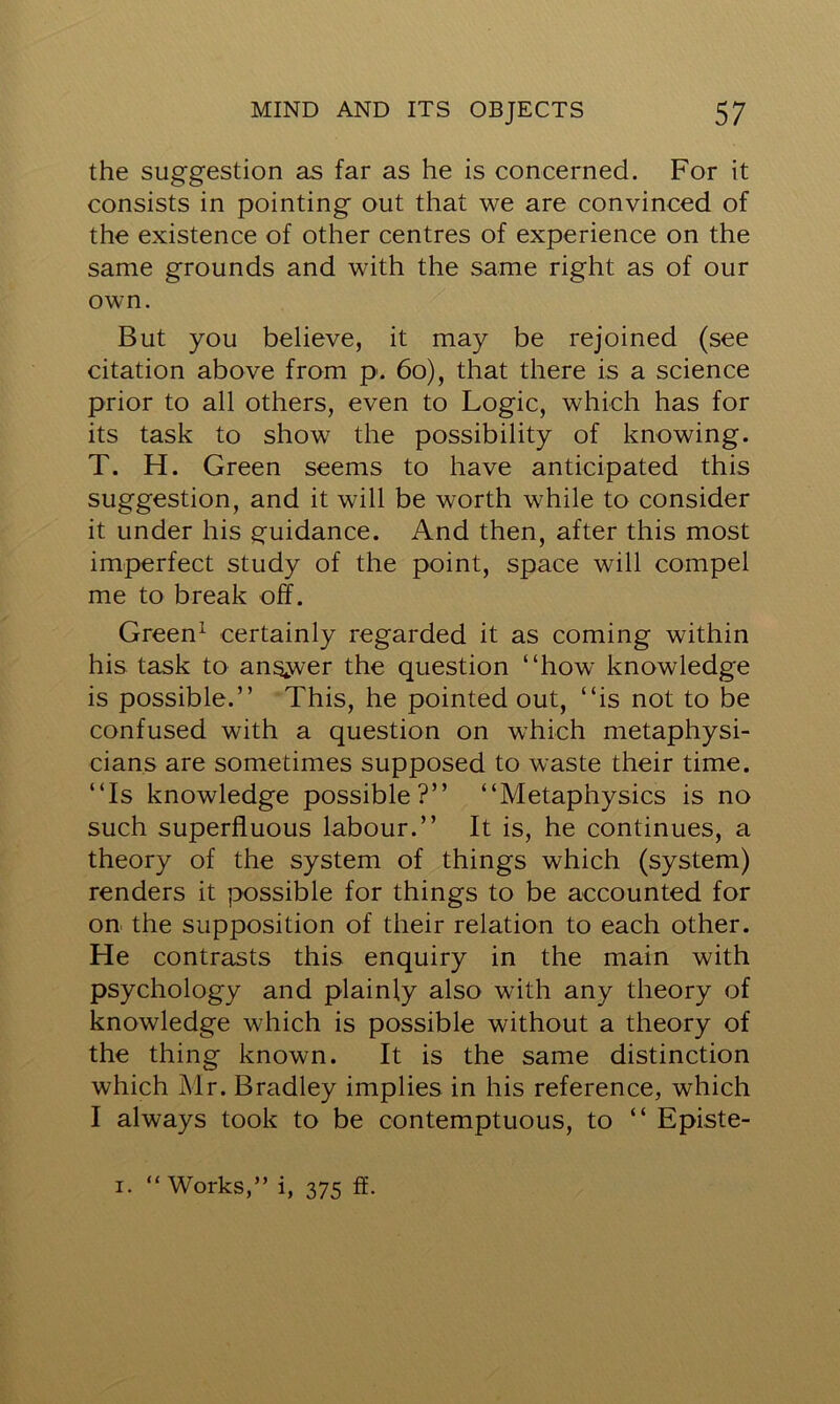 the suggestion as far as he is concerned. For it consists in pointing out that we are convinced of the existence of other centres of experience on the same grounds and with the same right as of our own. But you believe, it may be rejoined (see citation above from p. 60), that there is a science prior to all others, even to Logic, which has for its task to show the possibility of knowing. T. H. Green seems to have anticipated this suggestion, and it will be worth while to consider it under his guidance. And then, after this most imperfect study of the point, space will compel me to break off. Green1 certainly regarded it as coming within his task to answer the question “how knowledge is possible.” This, he pointed out, “is not to be confused with a question on which metaphysi- cians are sometimes supposed to waste their time. “Is knowledge possible?” “Metaphysics is no such superfluous labour.” It is, he continues, a theory of the system of things which (system) renders it possible for things to be accounted for on the supposition of their relation to each other. He contrasts this enquiry in the main with psychology and plainly also with any theory of knowledge which is possible without a theory of the thing known. It is the same distinction which Mr. Bradley implies in his reference, which I always took to be contemptuous, to “ Episte- i. “Works,” i, 375 ff.