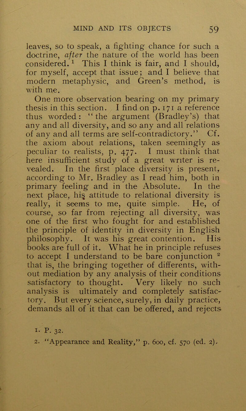 leaves, so to speak, a fighting chance for such a doctrine, after the nature of the world has been considered.1 This I think is fair, and I should, for myself, accept that issue; and I believe that modern metaphysic, and Green’s method, is with me. One more observation bearing on my primary thesis in this section. I find on p.171 a reference thus worded: “the argument (Bradley’s) that any and all diversity, and so any and all relations of any and all terms are self-contradictory.’’ Cf. the axiom about relations, taken seemingly as peculiar to realists, p. 477. I must think that here insufficient study of a great writer is re- vealed. In the first place diversity is present, according to Mr. Bradley as I read him, both in primary feeling and in the Absolute. In the next place, hi§ attitude to relational diversity is really, it seems to me, quite simple. He, of course, so far from rejecting all diversity, was one of the first who fought for and established the principle of identity in diversity in English philosophy. It w*as his great contention. His books are full of it. What he in principle refuses to accept I understand to be bare conjunction 2 that is, the bringing together of differents, with- out mediation by any analysis of their conditions satisfactory to thought. Very likely no such analysis is ultimately and completely satisfac- tory. But every science, surely, in daily practice, demands all of it that can be offered, and rejects 1. P. 32. 2. “Appearance and Reality,” p. 600, cf. 570 (ed. 2).