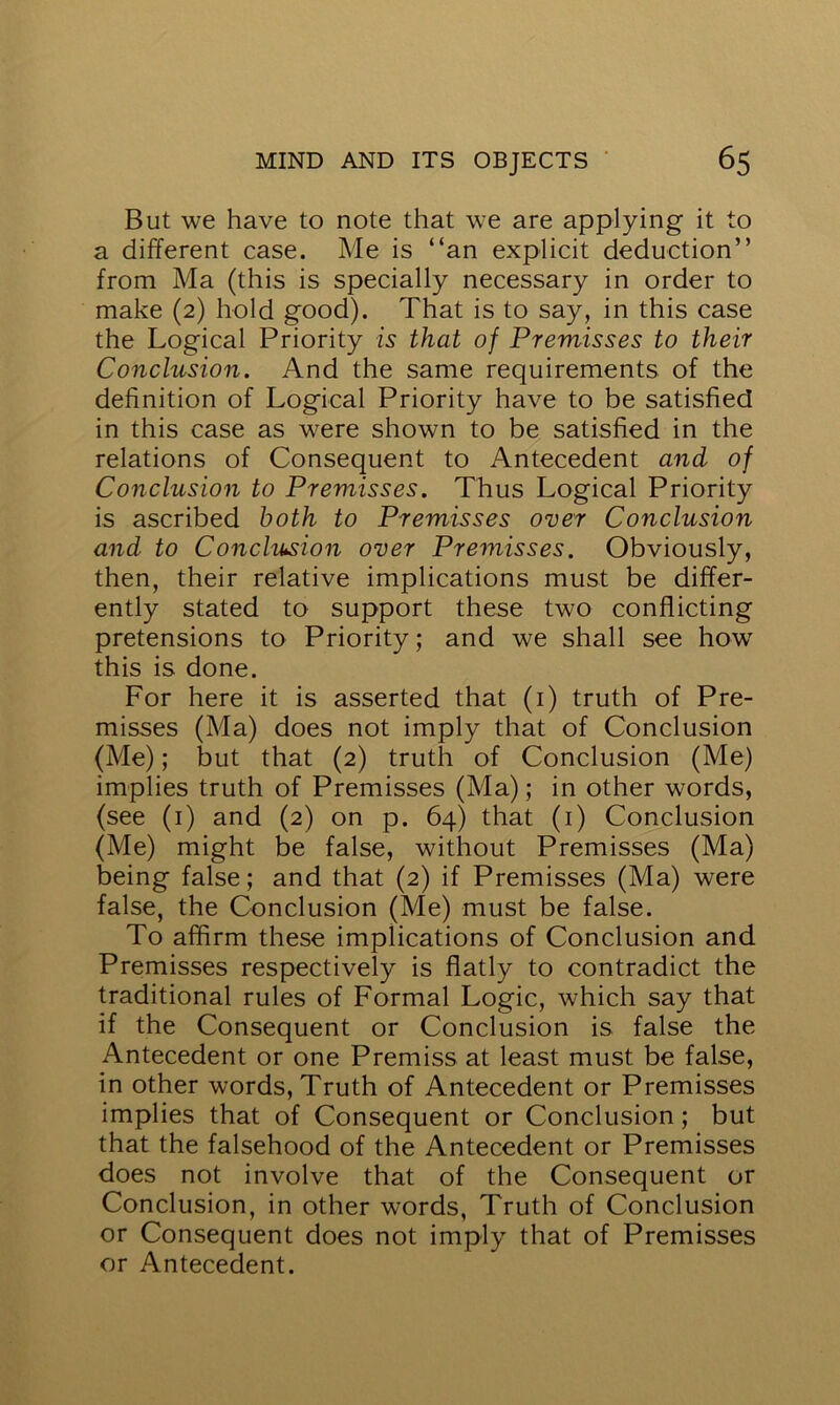 But we have to note that we are applying it to a different case. Me is “an explicit deduction” from Ma (this is specially necessary in order to make (2) hold good). That is to say, in this case the Logical Priority is that of Premisses to their Conclusion. And the same requirements of the definition of Logical Priority have to be satisfied in this case as were shown to be satisfied in the relations of Consequent to Antecedent and of Conclusion to Premisses. Thus Logical Priority is ascribed both to Premisses over Conclusion and to Conclusion over Premisses. Obviously, then, their relative implications must be differ- ently stated to support these two conflicting pretensions to Priority; and we shall see how this is done. For here it is asserted that (1) truth of Pre- misses (Ma) does not imply that of Conclusion (Me); but that (2) truth of Conclusion (Me) implies truth of Premisses (Ma); in other words, (see (1) and (2) on p. 64) that (1) Conclusion (Me) might be false, without Premisses (Ma) being false; and that (2) if Premisses (Ma) were false, the Conclusion (Me) must be false. To affirm these implications of Conclusion and Premisses respectively is flatly to contradict the traditional rules of Formal Logic, which say that if the Consequent or Conclusion is false the Antecedent or one Premiss at least must be false, in other words, Truth of Antecedent or Premisses implies that of Consequent or Conclusion; but that the falsehood of the Antecedent or Premisses does not involve that of the Consequent or Conclusion, in other words, Truth of Conclusion or Consequent does not imply that of Premisses or Antecedent.