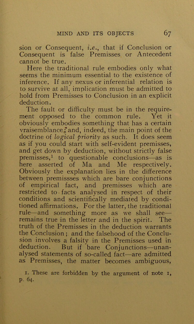 sion or Consequent, i.e., that if Conclusion or Consequent is false Premisses or Antecedent cannot be true. Here the traditional rule embodies only what seems the minimum essential to the existence of inference. If any nexus or inferential relation is to survive at all, implication must be admitted to hold from Premisses to Conclusion in an explicit deduction. The fault or difficulty must be in the require- ment opposed to the common rule. Yet it obviously embodies something that has a certain vraisemblance; and, indeed, the main point of the doctrine of logical priority as such. It does seem as if you could start with self-evident premisses, and get down by deduction, without strictly false premisses,1 to questionable conclusions—as is here asserted of Ma and Me respectively. Obviously the explanation lies in the difference between premissses which are bare conjunctions of empirical fact, and premisses which are restricted to facts analysed in respect of their conditions and scientifically mediated by condi- tioned affirmations. For the latter, the traditional rule—and something more as we shall see— remains true in the letter and in the spirit. The truth of the Premisses in the deduction warrants the Conclusion ; and the falsehood of the Conclu- sion involves a falsity in the Premisses used in deduction. But if bare Conjunctions—unan- alysed statements of so-called fact—are admitted as Premisses, the matter becomes ambiguous, 1. These are forbidden by the argument of note i, p. 64.