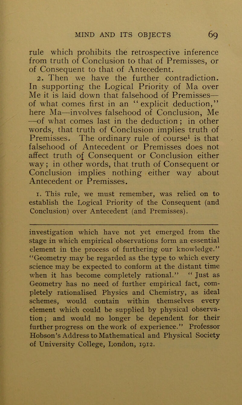 rule which prohibits the retrospective inference from truth of Conclusion to that of Premisses, or of Consequent to that of Antecedent. 2. Then we have the further contradiction. In supporting the Logical Priority of Ma over Me it is laid down that falsehood of Premisses— of what comes first in an “ explicit deduction,” here Ma—involves falsehood of Conclusion, Me —of what comes last in the deduction; in other words, that truth of Conclusion implies truth of Premisses. The ordinary rule of course1 is that falsehood of Antecedent or Premisses does not affect truth of Consequent or Conclusion either way; in other words, that truth of Consequent or Conclusion implies nothing either way about Antecedent or Premisses. 1. This rule, we must remember, was relied on to establish the Logical Priority of the Consequent (and Conclusion) over Antecedent (and Premisses). investigation which have not yet emerged from the stage in which empirical observations form an essential element in the process of furthering our knowledge.” “Geometry may be regarded as the type to which every science may be expected to conform at the distant time when it has become completely rational.” “ Just as Geometry has no need of further empirical fact, com- pletely rationalised Physics and Chemistry, as ideal schemes, would contain within themselves every element which could be supplied by physical observa- tion ; and would no longer be dependent for their further progress on the work of experience.” Professor Hobson’s Address to Mathematical and Physical Society of University College, London, 1912.