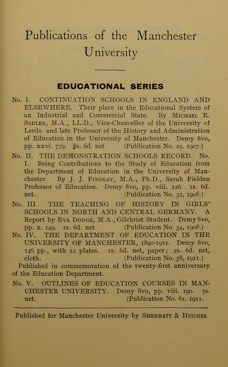 Publications of the Manchester University EDUCATIONAL SERIES No. I. CONTINUATION SCHOOLS IN ENGLAND AND ELSEWHERE. Their place in the Educational System of an Industrial and Commercial State. By Michael E. Sadler, M.A., LL.D., Vice-Chancellor of the University of Leeds, and late Professor of the History and Administration of Education in the University of Manchester. Demy 8vo, pp. xxvi. 779. £s. 6d. net (Publication No. 29. 1907.) No. II. THE DEMONSTRATION SCHOOLS RECORD. No. I. Being Contributions to the Study of Education from the Department of Education in the University of Man- chester. By J. J. Findlay, M.A., Ph.D., Sarah Fielden Professor of Education. Demy 8vo, pp. viii. 126. is. 6d. net. (Publication No. 32, 1908.) No. III. THE TEACHING OF HISTORY IN GIRLS’ SCHOOLS IN NORTH AND CENTRAL GERMANY. A Report by Eva Dodge, M.A., Gilchrist Student. Demy 8vo, pp. x. 149. is. 6d. net (Publication No. 34, 1908.) No. IV. THE DEPARTMENT OF EDUCATION IN THE UNIVERSITY OF MANCHESTER, 1890-1911. Demy 8vo, 146 pp., with 12 plates. is. 6d. net, paper; 2s. 6d. net, cloth. (Publication No. 58, 1911.) Published in commemoration of the twenty-first anniversary of the Education Department. No. V. OUTLINES OF EDUCATION COURSES IN MAN- CHESTER UNIVERSITY. Demy 8vo, pp. viii. 190. 3s. net. (Publication No. 61. 1911. Published for Manchester University by Sherratt & Hughes