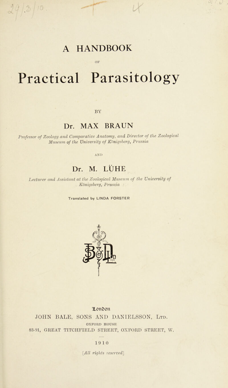 A HANDBOOK OP Practical Parasitology BY Dr. MAX BRAUN Professor of Zoology and Comparative Anatomy, and Director of the Zoological Museum of tlic University of Königsberg, Prussia ANI) Dr. M. LÜHE Lecturer and Assistant at the Zoological Museum of the University of Königsberg, Prussia Translated by LINDA FÖRSTER Xonöon JOHN BALE, SONS AND DANIELSSON, Ltd. OXFORD HOUSE 83-91, GREAT TITCHFIELD STREET, OXFORD STREET, W, 19 10 [All rights reserved]