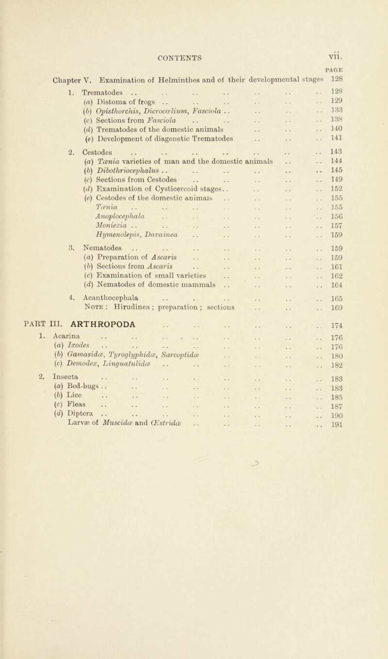 PAGE Chapter V. Examination of Helminthes and of their developmental stages 128 1. Trematodes .. .. .. .. .. .. ..128 (a) Distoma of frogs .. .. .. . . •. • • 129 (b) Opisthorchis, Dicroccelüim, Fasciola .. .. . • ..183 (c) Sections from Fasciola .. .. .. • ■ • • 188 (d) Trematodes of the domestic animals .. •. • • 140 (ie) Development of diagenetic Trematodes .. .. 141 2. Cestodes .. .. .. .. .. .. • • 143 (a) Tcenia varieties of man and the domestic animals .. .. 144 (b) Dibothriocephalus .. .. .. .. .. .. 145 (c) Sections from Cestodes .. .. .. .. .. 149 (d) Examination of Cysticercoid stages.. .. .. .. 152 (e) Cestodes of the domestic animals .. .. .. .. 155 T<piiia .. .. .. . . . . .. 155 Anoplocephala .. .. .. .. .. '.. 156 Moniezia .. .. .. .. .. .. .. 157 Hymenolepis, Davainea .. .. .. .. .. 159 3. Nematodes .. .. .. .. .. .. .. 159 (a) Preparation of Ascaris .. .. .. .. .. 159 (b) Sections from Ascaris .. .. .. .. .. 161 (c) Examination of small varieties .. .. . . .. 162 (d) Nematodes of domestic mammals .. .. .. .. 164 4. Acantliocephala .. .. .. .. .. .. 165 Note: Hirudinea; preparation; sections .. .. .. 169 PART III. ARTHROPODA .. .. .. .. ..174 1. Acarina .. .. .. , .. .. .. .. .. 17g (a) Ixodes .. .. .. .. .. .. .. _ 179 (b) Gamasidce, Tyroglyphidce} Sarcoptidce . . . . .. .. 180 (c) Demodex, Linguatulidce .. .. .. .. .. .. 182 2. Insecta .. .. .. .. .. .. ,. 183 (a) Bed-bugs .. .. .. .. .. .. .. .. 183 (ö) Lice • • • • • • • • • • .. .. .. 185 (c) Fleas .. .. .. .. .. .. # # _ Igy (d) Diptera .. .. .. .. .. .. .. _ 190 Larvae of Muscidce and CEstridce .. .. .. .. .. 191 J
