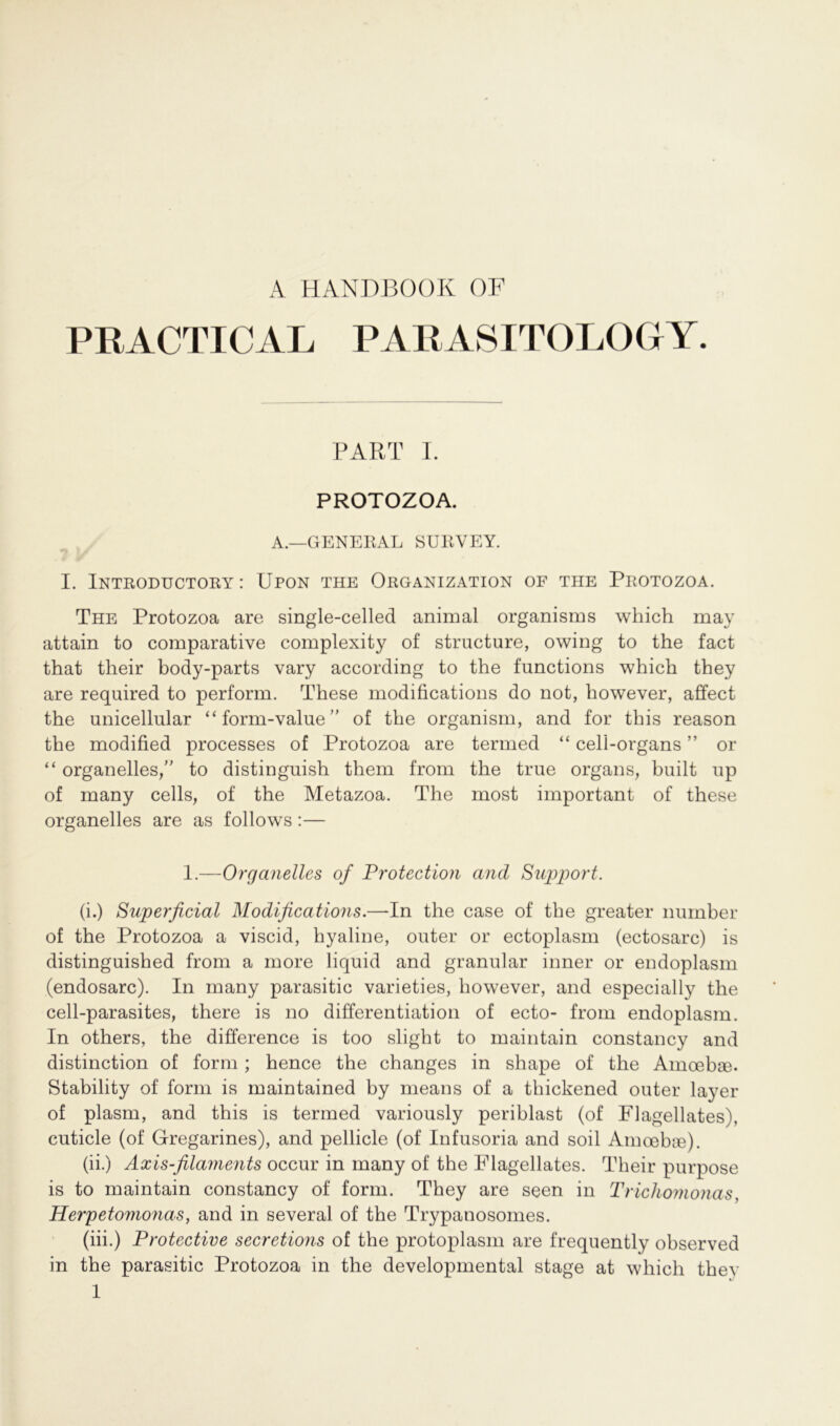 A HANDBOOK OF PRACTICAL PARASITOLOGY. PART I. PROTOZOA. A.—GENERAL SURVEY. I. Introductory : Upon the Organization of the Protozoa. The Protozoa are single-celled animal organisms which may attain to comparative complexity of structure, owing to the fact that their body-parts vary according to the functions which they are required to perform. These modifications do not, however, affect the unicellular “ form-value ” of the organism, and for this reason the modified processes of Protozoa are termed “ celi-organs ” or “ organeiles,” to distinguish them from the true Organs, built np of many cells, of the Metazoa. The most important of these organelles are as follows:— 1.—Organelles of Protection and Support. (i.) Superficial Modifications.—In the case of the greater number of the Protozoa a viscid, hyaline, outer or ectoplasm (ectosarc) is distinguished from a more liquid and granulär inner or endoplasm (endosarc). In many parasitic varieties, however, and especially the cell-parasites, there is no differentiation of ecto- from endoplasm. In others, the difference is too slight to maintain constancy and distinction of form ; hence the changes in shape of the Amoebre. Stability of form is maintained by means of a thickened outer layer of plasm, and this is termed variously periblast (of Flagellates), cuticle (of Gregarines), and pellicle (of Infusoria and soil Amoebre). (ii.) Axis-filaments occur in many of the Flagellates. Their purpose is to maintain constancy of form. They are seen in Trichomonas, Herpetomonas, and in several of the Trypanosomes. (üi.) Protective secretions of the protoplasm are frequently observed in the parasitic Protozoa in the developmental stage at which they