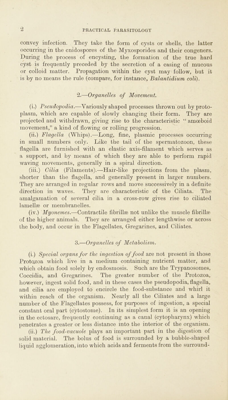 convey infection. They take the form of cysts or Shells, the latter occurring in the cnidospores of the Myxosporides and their congeners. Düring the process of encysting, the formation of the true hard cyst is frequently preceded by the secretion of a casing of mucous or colloid matter. Propagation within the cyst may follow, but it is by no means the rule (compare, for instance, Balantidium coli). 2. —Organelles of Movement. (i.) Pseudopodia.—Variously shaped processes thrown out by proto- plasm, which are capable of slowly changing their form. They are projected and withdrawn, giviug rise to the characteristic “ amoeboid movement,” a kind of flowing or rolling progression. (ii.) Flagella (Whips).—Long, fine, plasmic processes occurring in small numbers only. Like the tail of the Spermatozoon, these flagella are furnislied with an elastic axis-filament which serves as a support, and by means of which they are able to perform rapid waving movements, generally in a spiral direction. (iii.) Cilia (Filaments).—Hair-like projections from the plasm, shorter than the flagella, and generally present in larger numbers. They are arranged in regulär rows and move successively in a definite direction in waves. They are characteristic of the Ciliata. The amalgamation of several cilia in a cross-row gives rise to ciliated lamellae or membranelies. (iv.) Myonemes.—Contractile fibrillae not unlike the muscle fibrillae of the higher animals. They are arranged either lengthwise or across the body, and occur in the Flagellates, Gfregarines, and Ciliates. 3. —Organelles of Metabolism. (i.) Special organs for the ingestion of food are not present in those Protozoa which live in a medium containing nutrient matter, and which obtain food solely by endosmosis. Such are the Trypanosomes, Coccidia, and Gregarines. The greater number of the Protozoa, however, ingest solid food, and in these cases the pseudopodia, flagella, and cilia are employed to encircle the food-substance and whirl it within reach of the organism. Nearly all the Ciliates and a large number of the Flagellates possess, for purposes of ingestion, a special constant oral part (cytostome). In its simplest form it is an opening in the ectosarc, frequently continuing as a canal (cytopharynx) which penetrates a greater or less distance into the interior of the organism. (ii.) The food-vacuole plays an important part in the digestion of solid material. The bolus of food is surrounded by a bubble-shaped liquid agglomeration, into which acids and ferments from the surround-