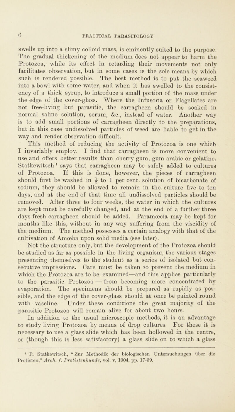 swells up into a slimy colloid mass, is eminently suited to the purpose. The gradnal thickening of the medium does not appear to harm the Protozoa, while its effect in retarding their movements not only facilitates observation, but in some cases is the sole means by which such is rendered possible. The best method is to put the seaweed into a bowl with some water, and when it has swelled to the consist- ency of a thick syrup, to introduce a small portion of the mass under the edge of the cover-glass. Where the Infusoria or Flagellates are not free-living but parasitic, the carragheen should be soaked in normal saline solution, serum, &c., instead of water. Another way is to add small portions of carragheen directly to the preparations, but in this case undissolved particles of weed are liable to get in the way and render observation difficult. This method of reducing the activity of Protozoa is one which I invariably employ. I find that carragheen is more convenient to use and öfters better results than cherry gum, gum arabic or gelatine. Statkewitsch1 says that carragheen may be safely added to cultures of Protozoa. If this is done, however, the pieces of carragheen should first be washed in J to 1 per cent. solution of bicarbonate of sodium, they should be allowed to remain in the culture five to ten days, and at the end of that time all undissolved particles should be removed. After three to four weeks, the water in which the cultures are kept must be carefully changed, and at the end of a further three days fresh carragheen should be added. Paramoecia may be kept for months like this, without in any way suffering from the viscidity of the medium. The method possesses a certain analogy with that of the cultivation of Amoeba upon solid media (see later). Not the structure only, but the development of the Protozoa should be studied as far as possible in the living organism, the various stages presenting themselves to the student as a series of isolated but con- secutive impressions. Care must be taken to prevent the medium in which the Protozoa are to be examined—and this applies particularly to the parasitic Protozoa — from becoming more concentrated by evaporation. The specimens should be prepared as rapidly as pos- sible, and the edge of the cover-glass should at once be painted round with vaseline. Under these conditions the great majority of the parasitic Protozoa will remain alive for about two hours. In addition to the usual microscopic methods, it is an advantage to study living Protozoa by means of drop cultures. For these it is necessary to use a glass slide which has been hollowed in the centre, or (though this is less satisfactory) a glass slide on to which a glass 1 P. Statkewitsch, “ Zur Methodik der biologischen Untersuchungen über die Protisten,” Arcli. f. Protistenhunde, vol. v, 1904, pp. 17-39.