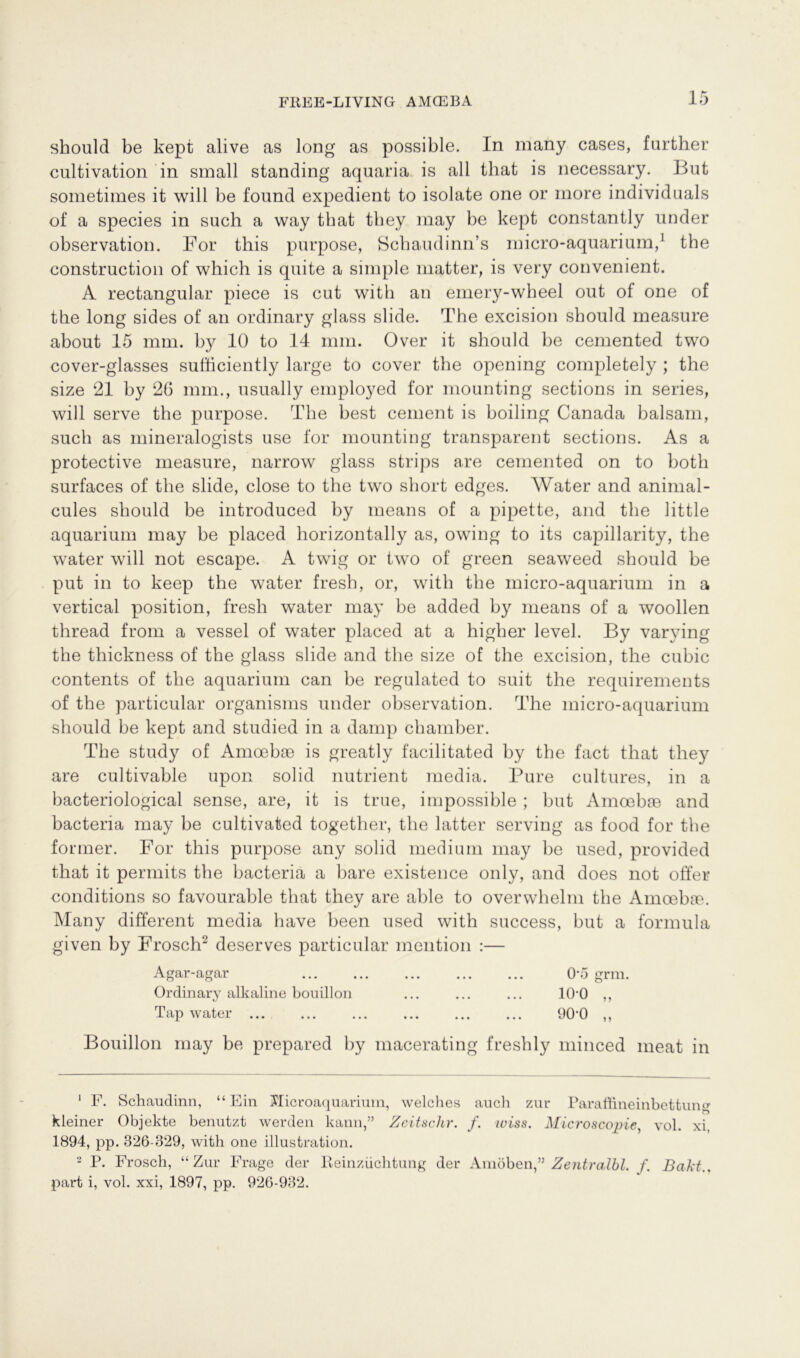 FREE-LIVINGr AMCEBA should be kept alive as long as possible. In many cases, further cultivation in small standing aquaria is all that is necessary. But sometimes it will be found expedient to isolate one or more individuals of a species in such a way that they may be kept constantly under observation. For this purpose, Schaudinn’s micro-aquarium,1 the construction of which is quite a simple matter, is very convenient. A rectangular piece is cut with an emery-wheel out of one of the long sides of an ordinary glass slide. The excision should measure about 15 mm. by 10 to 14 mm. Over it should be cemented two cover-glasses sufficiently large to cover the opening completely ; the size 21 by 26 mm., usually employed for mounting sections in series, will serve the purpose. The best cement is boiling Canada balsam, such as mineralogists use for mounting transparent sections. As a protective measure, narrow glass strips are cemented on to both surfaces of the slide, close to the two short edges. Water and animal- cules should be introduced by means of a pipette, and the little aquarium may be placed horizontally as, owing to its capillarity, the water will not escape. A twig or two of green seaweed should be put in to keep the water fresh, or, with the micro-aquarium in a vertical position, fresh water may be added by means of a woollen thread from a vessel of water placed at a higher level. By varying the thickness of the glass slide and the size of the excision, the cubic contents of the aquarium can be regulated to suit the requirements of the particular organisms under observation. The micro-aquarium should be kept and studied in a damp chamber. The study of Amoebae is greatly facilitated by the fact that they are cultivable upon solid nutrient media. Pure cultures, in a bacteriological sense, are, it is true, impossible ; but Amoebae and bactena may be cultivated together, the latter serving as food for the former. For this purpose any solid medium may be used, provided that it permits the bacteria a bare existence only, and does not offer conditions so favourable that they are able to overwhelm the Amoebae. Many different media have been used with success, but a formula given by Frosch2 deserves particular mention :— Bouillon may be prepared by macerating freshly minced meat in kleiner Objekte benutzt werden kann,” Zeitschr. f. wiss. Microscopie, vol. xi, 1894, pp. 326-329, with one illustration. 2 P. Frosch, “Zur Frage der Reinzüchtung der Amöben ” Zentralbl. f. Bakt Agar-agar Ordinary alkaline bouillon Tap water part i, vol. xxi, 1897, pp. 926-932.