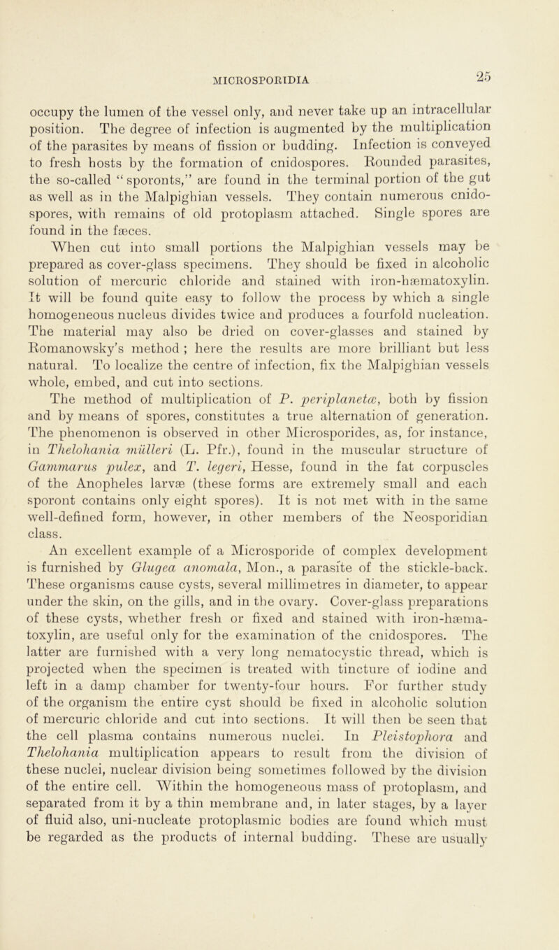 occupy the lumen of the vessel only, and never take up an intracellular Position. The degree of infection is augmented by the multiplication of the parasites by means of fission or budding. Infection is conveyed to fresh hosts by the formation of cnidospores. liounded parasites, the so-called “sporonts/’ are found in the terminal portion of the gut as well as in the Malpighian vessels. They contain numerous cnido- spores, with remains of old protoplasm attached. Single spores are found in the faeces. When cut into small portions the Malpighian vessels may be prepared as cover-glass specimens. They should be fixed in alcoholic solution of mercuric chloride and stained with iron-haematoxylin. It will be found quite easy to follow the process by which a single homogeneous nucleus divides twice and produces a fourfold nucleation. The material may also be dried on cover-glasses and stained by Romanowsky’s metliod ; here the results are more brilliant but less natural. To localize the centre of infection, fix the Malpighian vessels whole, embed, and cut into sections, The method of multiplication of P. periplanetcc, both by fission and by means of spores, constitutes a true alternation of generation. The phenomenon is observed in other Microsporides, as, for instance, in Thelohania mülleri (L. Pfr.), found in the muscular structure of Gammarus pulex, and T. legeri, Hesse, found in the fat corpuscles of the Anopheles larvae (these forms are extremely small and each sporont contains only eight spores). It is not met with in the same well-defined form, however, in other members of the Neosporidian dass. An excellent example of a Microsporide of complex development is furnished by Glagea anomala, Mon., a parasite of the stickle-back. These organisms cause cysts, several millimetres in diameter, to appear under the skin, on the gills, and in the ovary. Cover-glass preparations of these cysts, whether fresh or fixed and stained with iron-haema- toxylin, are useful only for the examination of the cnidospores. The latter are furnished with a very long nematocystic thread, which is projected when the specimen is treated with tincture of iodine and left in a damp chamber for twenty-four hours. For further study of the organism the entire cyst should be fixed in alcoholic solution of mercuric chloride and cut into sections. It will then be seen that the cell plasma contains numerous nuclei. In Pleistopliora and Thelohania multiplication appears to result from the division of these nuclei, nuclear division being sometimes followed by the division of the entire cell. Within the homogeneous mass of protoplasm, and separated from it by a thin membrane and, in later stages, by a layer of fluid also, uni-nucleate protoplasmic bodies are found which must be regarded as the products of internal budding. These are usually