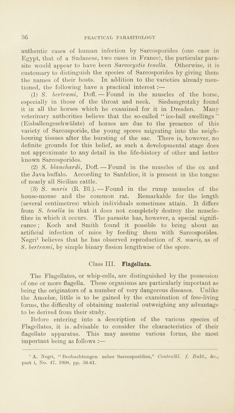 authentic cases of human infection by Sarcosporides (one case in Egypt, that of a Sudanese, two cases in France), the particular para- site would appear to have been Sarcocystis tenella. Otherwise, it is customary to distinguisli the species of Sarcosporides by giving thern the names of tlieir hosts. In addition to the varieties alreadv men- tioned, the following have a practical interest :— (1) S. bertrami, Dofl.— Found in the muscles of the horse, especially in those of the throat and neck. Siedamgrotzky found it in all the horses which he examined for it in Dresden. Many veterinary authorities believe that the so-called “ ice-ball swellings ” (Eisballengeschwülste) of horses are due to the presence of this variety of Sarcosporide, the young spores migrating into the neigh- bouring tissues after the bursting of the sac. There is, however, no definite grounds for this belief, as such a developmental stage does not approximate to any detail in the life-history of other and better known Sarcosporides. (2) S. blanchardi, Dofl.—Found in the muscles of the ox and the Java buffalo. According to Sanfelice, it is present in the tongue of nearly all Sicilian cattle. (3) S. muris (B. BL).—Found in the rump muscles of the house-mouse and the common rat. Bemarkable for the length (several centimetres) which individuals sometimes attain. It differs from S. tenella in that it does not completely destroy the muscle- fibre in which it occurs. The parasite has, however, a special signifi- cance; Koch and Smith found it possible to bring about an artificial infection of mice by feeding them with Sarcosporides. Negri1 believes that he has observed reproduction of S. muris, as of S. bertrami, by simple binary fission lengthwise of the spore. Class III. Flagellata. The Flagellates, or whip-cells, are distinguished by the possession of one or more flagella. These organisms are particularly important as being the originators of a number of very dangerous diseases. Unlike the Amoebae, little is to be gained by the examination of free-living forms, the difficulty of obtaining material outweighing any advantage to be derived from their study. Before entering into a description of the various species of Flagellates, it is advisable to consider the characteristics of their Üagellate apparatus. This may assume various forms, the most important being as follows :— 1 A. Negri, “Beobachtungen ueber Sarcosporidien,” Centralbl. f. Bakt., &c., part i, No. 47, 1908, pp. 56-61.