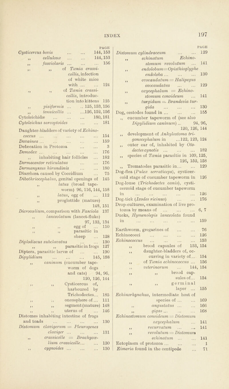 Cysticercus bovis ,, cellulosce fasciolaris > y PAGE 144,153 144,153 ... 156 > y ,, pisiformis ,, tenuicollis Cytoleichidae of Tcenia crassi- collis, infection of white mice with ... ... 124 of Tcenia crassi- collis, introduc- tion into kittens 125 ..125,153,156 ...126,152,156 180,181 Cytoleiclms sarcoptoides 181 Daugkter-bladders of variety of Echino- coccus ... ... ... ... ... 154 Davainea ... ... ... ... ... 159 Defeecation in Protozoa ... ... 3 Demodex ... ... ... ... ... 176 ,, inkabiting bair follicles ... 182 Dermacentor reticulatus ... ... 176 Dermanyssus hirundinis ... ... 180 Diarrhoea caused by Coccidium ... 75 Dibothriocephalus, genital openings of 145 ,, latus (broad tape- worm) 96, 116, 144, 158 ,, latus, egg of ... 112 ,, proglottide (mature) 148, 151 Dicroccelium, comparison with Fasciola 137 ,, lanceolatum (lancet-fluke) 97, 133, 134 » » egg of ... 110 ,, ,, parasitie in sbeep ... 128 Diplodiscus subclavatus ... ... 130 ,, ,, parasitie in frogs 127 Diptera, parasitie larvse of ... ... 190 Dipylidium ... ... ... 145, 158 ,, caninum (cucumber tape- worm of degs and cats) 94, 96, 120, 126, 144 ,, ,, Cysticercus of, harboured by Triokodectes... 185 ,, ,, oncosphere of... 111 ,, ,, segment (mature) 148 ,, ,, uterus of ... 146 Distomes inliabiting intestine of frogs and toads ... ... ... ... 130 Distomum clavigerum — Pleurogenes claviger ... ... ... 131 ,, crassicolle — Brachycce- lium crassicolle... ... 130 ,, cygnoides 130 y y y y y y PAGE Distomum cylindraceum ... ... 129 echinatum Echino- stomum revolutum ... 141 endolobum—Opisthioglyphe endoloba... ... ... 130 ovocaudatum = Halipegus ovocaudatus ... ... 129 ,, oxycephalum = Echino- stomum conoideum ... 141 ,, turgidum — Brandesia tur- gida ... ... ... 130 Dog, cestodes found in ... ... ... 155 ,, cucumber tapeworm of (see also Dipylidium caninum) .. 94,96, 120, 126, 144 ,, development of Ankylostoma tri- gonocephalum in ...122, 123, 124 ,, outer ear of, inbabited by Oto- dectes cynotis ... ... ... 182 ,, species of Tcenia parasitie in 109, 125, 126, 152, 158 ,, Trematodes parasitie in... ... 129 Dog-flea (Pulex serraticeps), cysticer- coid stage of cucumber tapeworm in 126 Dog-louse (Trichodectes canis), cysti- cercoid stage of cucumber tapeworm in ... ... ... ... ... 126 Dog-tick {Ixodes ricinus) ... ... 176 Drop-cultures, examination of live pro- tozoa by means of ... ... ... 6, 7 Ducks, Hymenolepis lanceolata found in ... ... ... ... ... 159 Earthworm, gregarines of ... ... 76 Echinococci ... ... ... ... 126 Echinococcus ... ... ... ... 153 brood capsules of 153, 154 daugkter-bladders of, oc- curring in variety of... 154 of Tcenia echinococcus ... 156 veterinorum ... 144, 154 ,, brood cap- sules of... 154 ,, ,, germinal layer ... 155 Echinorhynchus, intermediate kost of species of ... ... 169 ,, angustatus ... ... 166 „ gigas 168 Echinostomum conoideum = Distomum oxycephalum ... 141 ,, recurvatum ... ... 141 ,, revolutum — Distomum echinatum ... ... 141 Ectoplasm of protozoa ... ... ... 1 Eimeria found in tlie centipede ... 71 yy y y