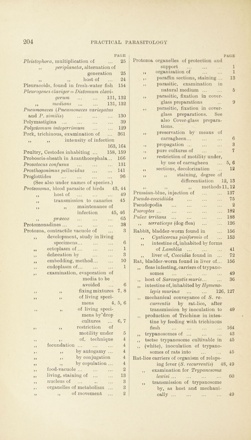 PAGE Pleistophora, multiplication of ... 25 ,, periplanetce, alternation of generation 25 ,, ,, host of ... 24 Pleuracoids, found in fresh-water fish 154 Pleurogenes claviger = Distomum clavi- gernm ... ... 131, 132 ,, medians ... ... 131, 132 Pneumoneces (Pneumoneces variegatus and P. similis) ... ... ... 130 Polymastigina ... ... ... ... 39 Polystomum integerrimum ... ... 129 Pork, trichinous, examination of ... 361 ,, ,, intensity of infection 163, 164 Poultry, Cestodes inhabiting ... 158, 159 Proboscis-sheath in Acanthocephala... 166 Prosotocus confusus ... ... ... 131 Prosthogonimus pellucidus ... ... 141 Proglottides ... ... ... ... 96 (See also under names of species.) Proteosoma, blood parasite of birds 43, 44 ,, host of ... ... ... 49 ,, transmission to canaries 45 ,, ,, maintenance of infection 45, 46 ,, prcecox ... ... ... 65 Protomonadines ... ... ... ... 38 Protozoa, contractile vacuole of ... 3 ,, development, study in living specimens... ... ... 6 ,, ectoplasm of... ... ... 1 ,, defsecation by ... ... 3 embedding, method... ... 10 endoplasm of... ... ... 1 examination, evaporation of media to be > avoided ... 6 ,, fixing mixtures 7, 8 ,, of living speci- mens 4, 5, 6 ,, of living speci- mens by'drop cultures ... 6, 7 ,, restriction of motility under 5 ,, of, technique 4 fecundation ... ... ... 4 ,, by autogamy ... 4 ,, by conjugation 4 ,, by copulation ... 4 food-vacuole ... ... ... 2 living, staining of 13 nucleus of ... .. ... 3 organeiles of metabolism ... 2 ,, of movement ... 2 9 9 9 9 9 9 99 9 > 99 9 9 9 9 9 9 6 3 7 5, 6 12 PAGE Protozoa organelles of protection and Support ... ... .. 1 ,, Organization of ... ... 1 paraffin sections, staining... 13 parasitic, examination in natural medium ... ... 5 parasitic, fixation in cover- glass preparations .. 9 parasitic, fixation in cover- glass preparations. See also Cover-glass prepara- tions. preservation by means of carragheen... ,, propagation ... ,, pure cultures of ,, restriction of motility under, by use of carragheen ,, sections, decolorization ,, ,, staining, degree of differentiation 12, 13 ,, ,, ,, methodsll,12 Prussian-blue, injection of ... ... 137 Pseudo-coccidiida ... ... ... 75 Pseudopodia ... ... ... ... 2 Psoroptes ... ... ... ... ... 182 Pulex irritans ... ... ... ... 188 ,, serraticeps (dog-flea) ... ... 126 Rabbit, bladder-worm found in ,, Cysticercus pisiformis of ,, intestine of, inhabited by forms of Lamblia ... ,, liver of, Coccidia found in .. Rat, bladder-worm found in liver of.. ,, fleas infesting, carriers of trypano somes ,, host of Sarcocystis muris... ,, intestine of, inhabited by Hymeno- lepis murince ... ... 126,127 ,, mechanical conveyance of S. re- currentis by rat-lice, after transmission by inoculation to ,, production of Trichinse in intes- tine by feeding with trichinous flesh ,, trypanosomes of ... ,, tsetse trypanosome cultivable in ,, (white), inoculation of trypano- somes of rats into Rat-lice carriers of organism of relaps- ing fever (S. recurrentis) 48, 49 ,, examination for Trypanosoma lewisi ... ... ... ... 60 transmission of trypanosome by, as host and mechani- cally ... ... ... ... 49 156 153 41 72 156 49 36 49 164 43 45 45 9 9