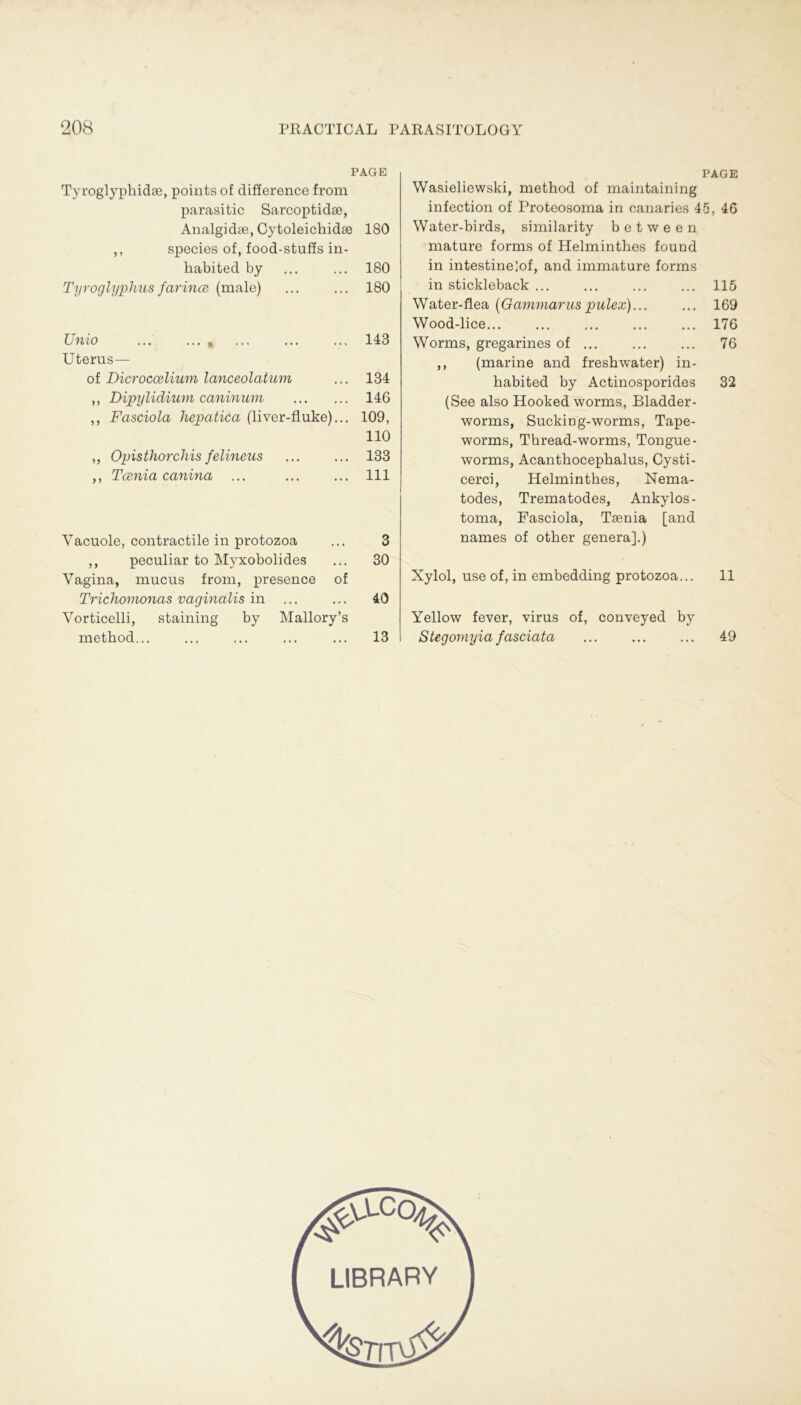 PAGE Tyroglypbidse, points of difference from parasitic Sarcoptidse, Analgidae, Cytoleicbidse 180 ,, species of, food-stuffs in- babited by ... ... 180 Tyroglyphus farince (male) ... ... 180 Unio 143 Uterus— of Dicroccßlium lanceolatum ... 134 ,, Dipylidium caninum 146 ,, Fasciola hepatica (liver-fluke)... 109, 110 ,, Opisthorchis felineus ... ... 133 ,, Tcenia canina ... 111 Vacuole, contractile in protozoa ... 3 ,, peculiar to Myxobolides ... 30 Vagina, mucus from, presence of Trichomonas vaginalis in ... ... 40 Vorticelli, staining by Mallory’s metbod... ... ... ... ... 13 Wasieliewski, metbod of maintaining infection of Proteosoma in eanaries 4 Water-birds, similarity b e t w e e n mature forms of Helmintbes found in intestinelof, and immature forms in stickleback ... Water-flea (Gammarus pulex) Wood-lice... Worms, gregarines of ,, (marine and fresbwater) in- babited by Actinosporides (See also Hooked worms, Bladder- worms, Suckiog-worms, Tape- worms, Tbread-worms, Tongue- worms, Acantbocepbalus, Cysti- cerci, Helmintbes, Nema- todes, Trematodes, Ankylos- toma, Fasciola, Teenia [and names of otber genera].) Xylol, use of, in embedding protozoa... Yellow fever, virus of, conveyed by Stegomyia fasciata PAGE 5, 46 115 169 176 76 32 11 49