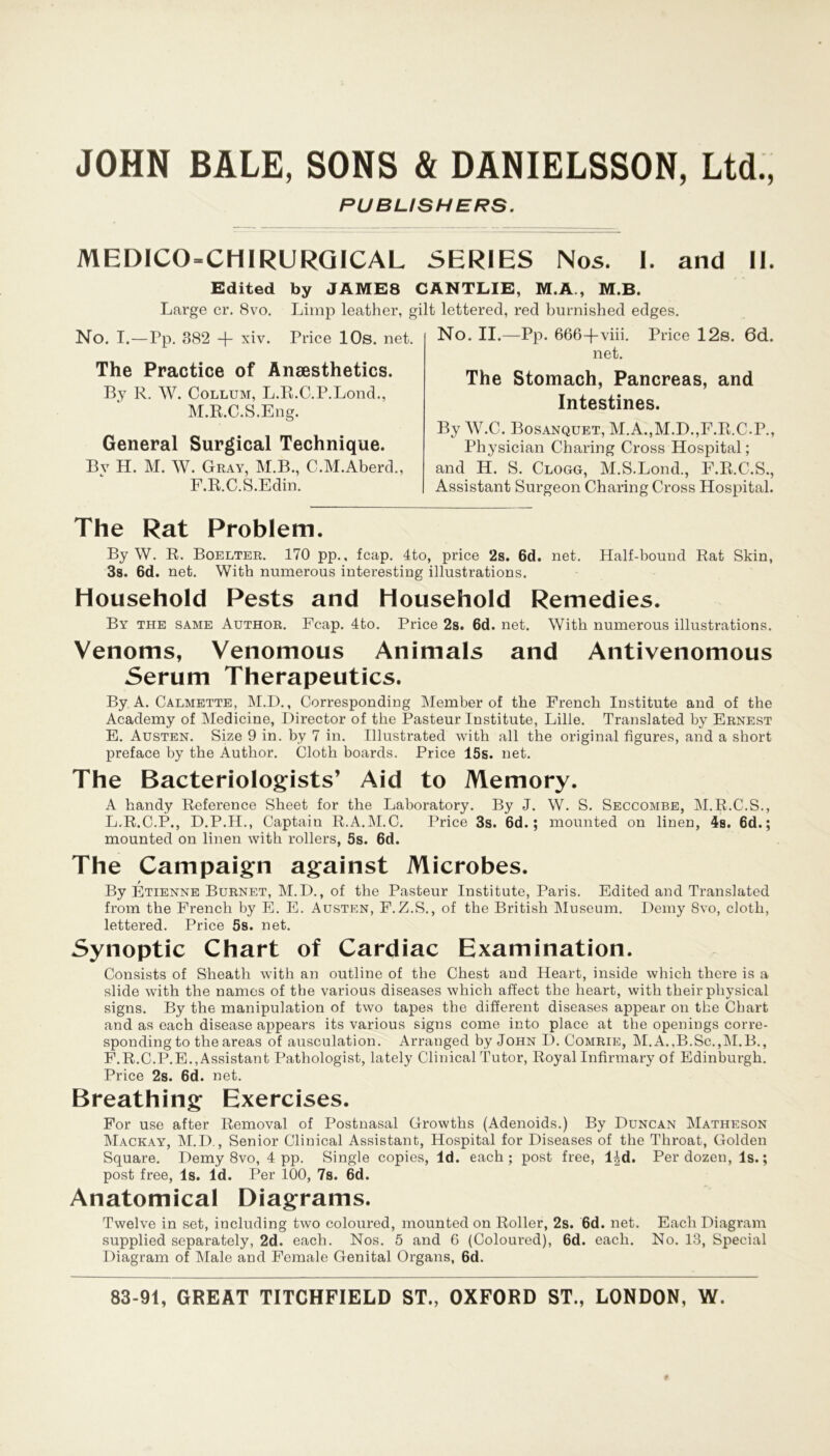 PUBUSHERS. MEl)ICO=CHIRURGICAL SERIES Nos. 1. and II. Edited by JÄME8 CANTLIE, M.A., M.B. Large er. 8vo. Limp leather, gilt lettered, red burnished edges. No. I.—Pp. 382 + xiv. Price 10s. net. The Practice of Ansesthetics. By R. W. Collum, L.R.C.P.Lond., M.R.C.S.Eng. General Surgical Technique. By H. M. W. Gray, M.B., C.M.Aberd., F.R.C.S.Edin. No. II.—Pp. 666-(-viii. Price 12s. 6d. net. The Stomach, Pancreas, and Intestines. By W.C. Bosanquet, M.A.,M.D.,F.R.C.P., Physician Charing Cross Hospital; and H. S. Clogg, M.S.Lond., F.R.C.S., Assistant Surgeon Charing Cross Hospital. The Rat Problem. By W. R. Boelter. 170 pp., feap. 4to, price 2s. 6d. net. Half-bound Rat Skin, 3s. 6d. net. With numerous interesting illustrations. Household Pests and Household Remedies. By the same Author. Fcap. 4to. Price 2s. 6d. net. With numerous illustrations. Venoms, Venomous Animais and Antivenomous Serum Therapeutics. By A. Calmette, M.D., Corresponding Member of the French Institute and of the Academy of Medicine, Director of the Pasteur Institute, Lille. Translated by Ernest E. Austen. Size 9 in. by 7 in. Illustrated with all the original figures, and a short preface by the Author. Cloth boards. Price 15s. net. The Bacteriologists’ Aid to Memory. A handy Reference Sheet for the Laboratory. By J. W. S. Seccombe, M.R.C.S., L.R.C.P., D.P.H., Captain R.A.M.C. Price 3s. 6d.; mounted on linen, 4s. 6d.; mounted on linen with rollers, 5s. 6d. The Campaign against Microbes. By Etienne Burnet, M.D., of the Pasteur Institute, Paris. Edited and Translated from the French by E. E. Austen, F. Z.S., of the British Museum. Demy 8vo, cloth, lettered. Price 5s. net. Synoptic Chart of Cardiac Examination. Consists of Sheath with an outline of the Chest and Heart, inside which there is a slide with the names of tbe various diseases which affect the heart, with tkeir physical signs. By the manipulation of two tapes the different diseases appear on the Chart and as each disease appears its various signs come into place at the openings corre- sponding to the areas of ausculation. Arranged by John D. Comrie, M.A.,B.Sc.,M.B., F. R.C.P.E.,Assistant Pathologist, lately Clinical Tutor, Royal Infirmary of Edinburgh. Price 2s. 6d. net. Breathing Exercises. For use after Removal of Postnasal Growths (Adenoids.) By Duncan Matheson Mackay, M.D., Senior Clinical Assistant, Hospital for Diseases of the Throat, Golden Square. Demy 8vo, 4 pp. Single copies, ld. each; post free, 14d. Per dozen, ls.; post free, ls. ld. Per 100, 7s. 6d. Anatomical Diagrams. Twelve in set, including two coloured, mounted on Roller, 2s. 6d. net. Each Diagram supplied separately, 2d. each. Nos. 5 and 6 (Coloured), 6d. each. No. 13, Special Diagram of Male and Female Genital Organs, 6d.