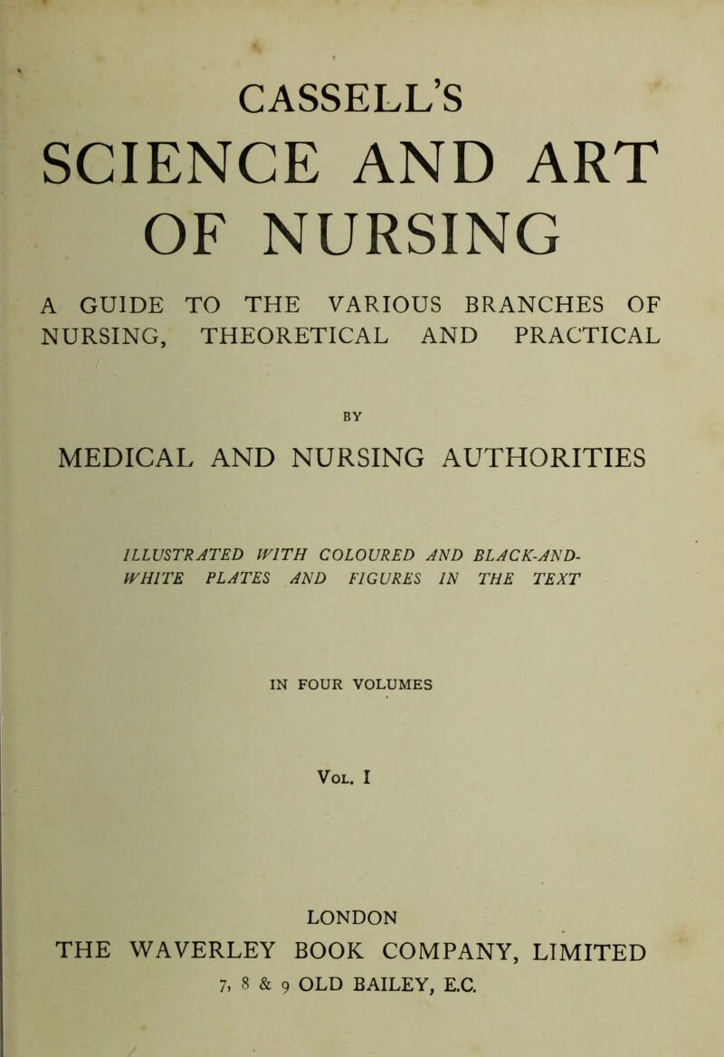 SCIENCE AND ART OF NURSING A GUIDE TO THE VARIOUS BRANCHES OF NURSING, THEORETICAL AND PRACTICAL BY MEDICAL AND NURSING AUTHORITIES ILLUSTRATED WITH COLOURED AND BLACK-AND- WHITE PLATES AND FIGURES IN THE TEXT IN FOUR VOLUMES VOL. I LONDON THE WAVERLEY BOOK COMPANY, LIMITED 7, 8 & 9 OLD BAILEY, E.C.