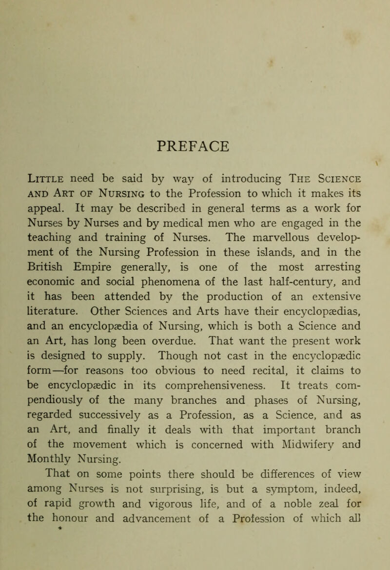 PREFACE Little need be said by way of introducing The Science and Art of Nursing to the Profession to which it makes its appeal. It may be described in general terms as a work for Nurses by Nurses and by medical men who are engaged in the teaching and training of Nurses. The marvellous develop- ment of the Nursing Profession in these islands, and in the British Empire generally, is one of the most arresting economic and social phenomena of the last half-century, and it has been attended by the production of an extensive literature. Other Sciences and Arts have their encyclopaedias, and an encyclopaedia of Nursing, which is both a Science and an Art, has long been overdue. That want the present work is designed to supply. Though not cast in the encyclopaedic form—for reasons too obvious to need recital, it claims to be encyclopaedic in its comprehensiveness. It treats com- pendiously of the many branches and phases of Nursing, regarded successively as a Profession, as a Science, and as an Art, and finally it deals with that important branch of the movement which is concerned with Midwifery and Monthly Nursing. That on some points there should be differences of view among Nurses is not surprising, is but a symptom, indeed, of rapid growth and vigorous life, and of a noble zeal for the honour and advancement of a Profession of which all