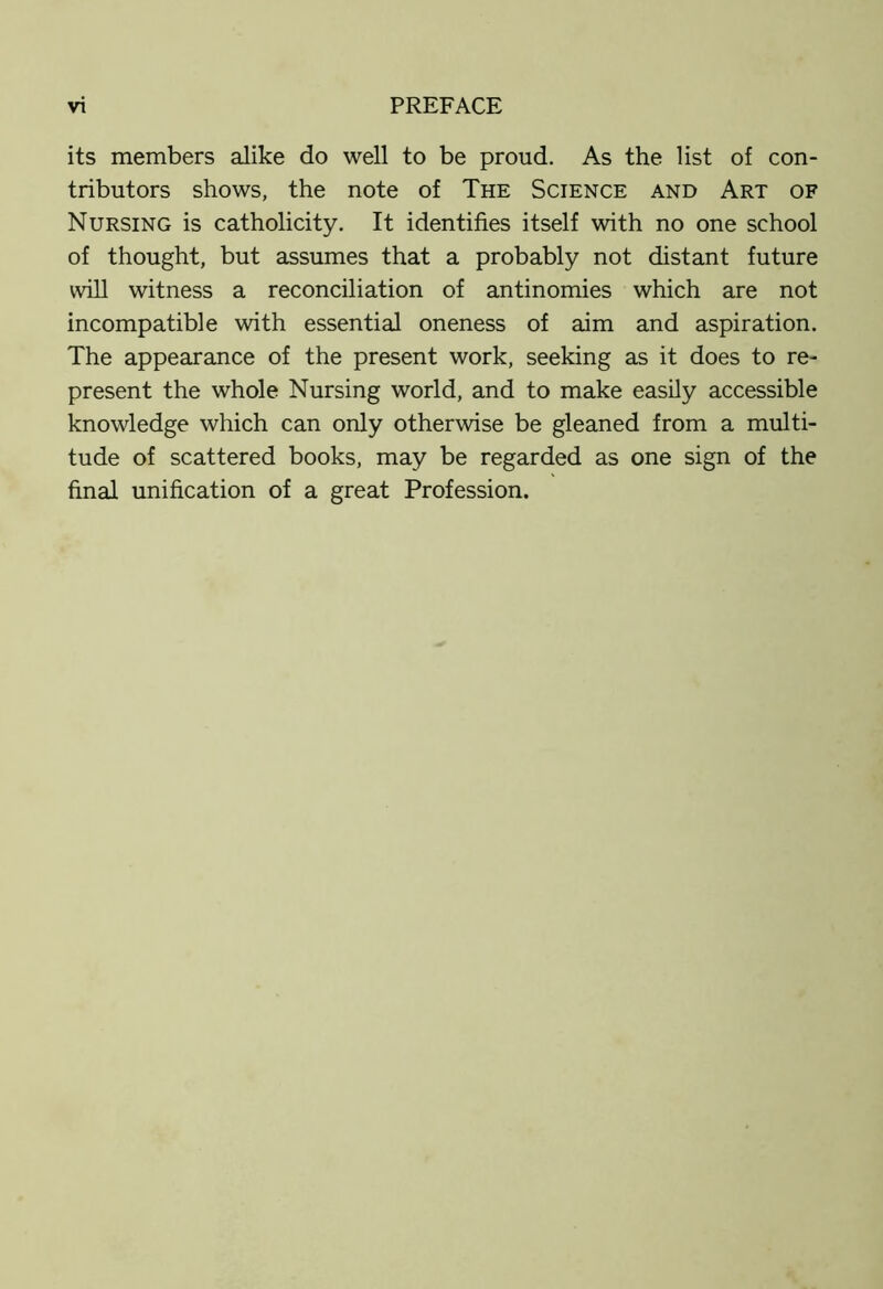 its members alike do well to be proud. As the list of con- tributors shows, the note of The Science and Art of Nursing is catholicity. It identifies itself with no one school of thought, but assumes that a probably not distant future will witness a reconciliation of antinomies which are not incompatible with essential oneness of aim and aspiration. The appearance of the present work, seeking as it does to re- present the whole Nursing world, and to make easily accessible knowledge which can only otherwise be gleaned from a multi- tude of scattered books, may be regarded as one sign of the final unification of a great Profession.