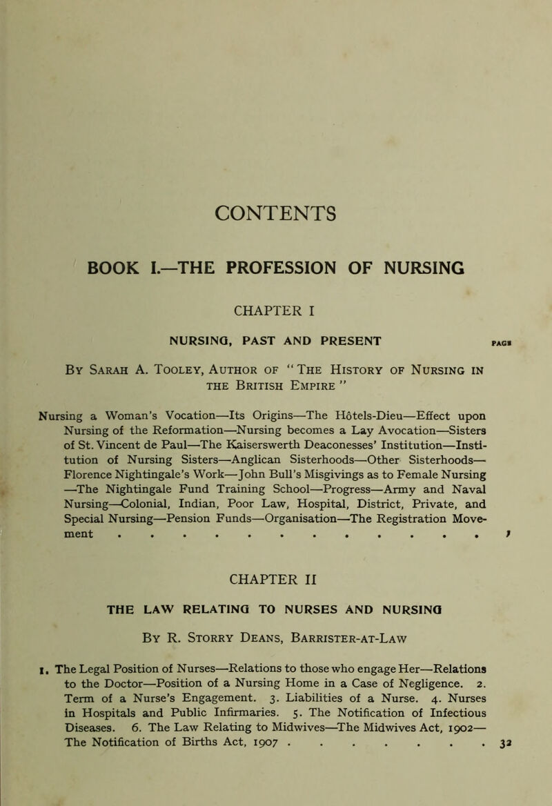 CONTENTS BOOK I.—THE PROFESSION OF NURSING CHAPTER I NURSING, PAST AND PRESENT By Sarah A. Tooley, Author of “The History of Nursing in the British Empire ” Nursing a Woman’s Vocation—Its Origins—The Hotels-Dieu—Effect upon Nursing of the Reformation—Nursing becomes a Lay Avocation—Sisters of St. Vincent de Paul—The Kaiserswerth Deaconesses’ Institution—Insti- tution of Nursing Sisters—Anglican Sisterhoods—Other Sisterhoods— Florence Nightingale’s Work—John Bull’s Misgivings as to Female Nursing —The Nightingale Fund Training School—Progress—Army and Naval Nursing—Colonial, Indian, Poor Law, Hospital, District, Private, and Special Nursing—Pension Funds—Organisation—The Registration Move- ment ............ CHAPTER II THE LAW RELATING TO NURSES AND NURSING By R. Storry Deans, Barrister-at-Law I. The Legal Position of Nurses—Relations to those who engage Her—Relations to the Doctor—Position of a Nursing Home in a Case of Negligence. 2. Term of a Nurse’s Engagement. 3. Liabilities of a Nurse. 4. Nurses in Hospitals and Public Infirmaries. 5. The Notification of Infectious Diseases. 6. The Law Relating to Midwives—The Midwives Act, 1902— The Notification of Births Act, 1907 .......