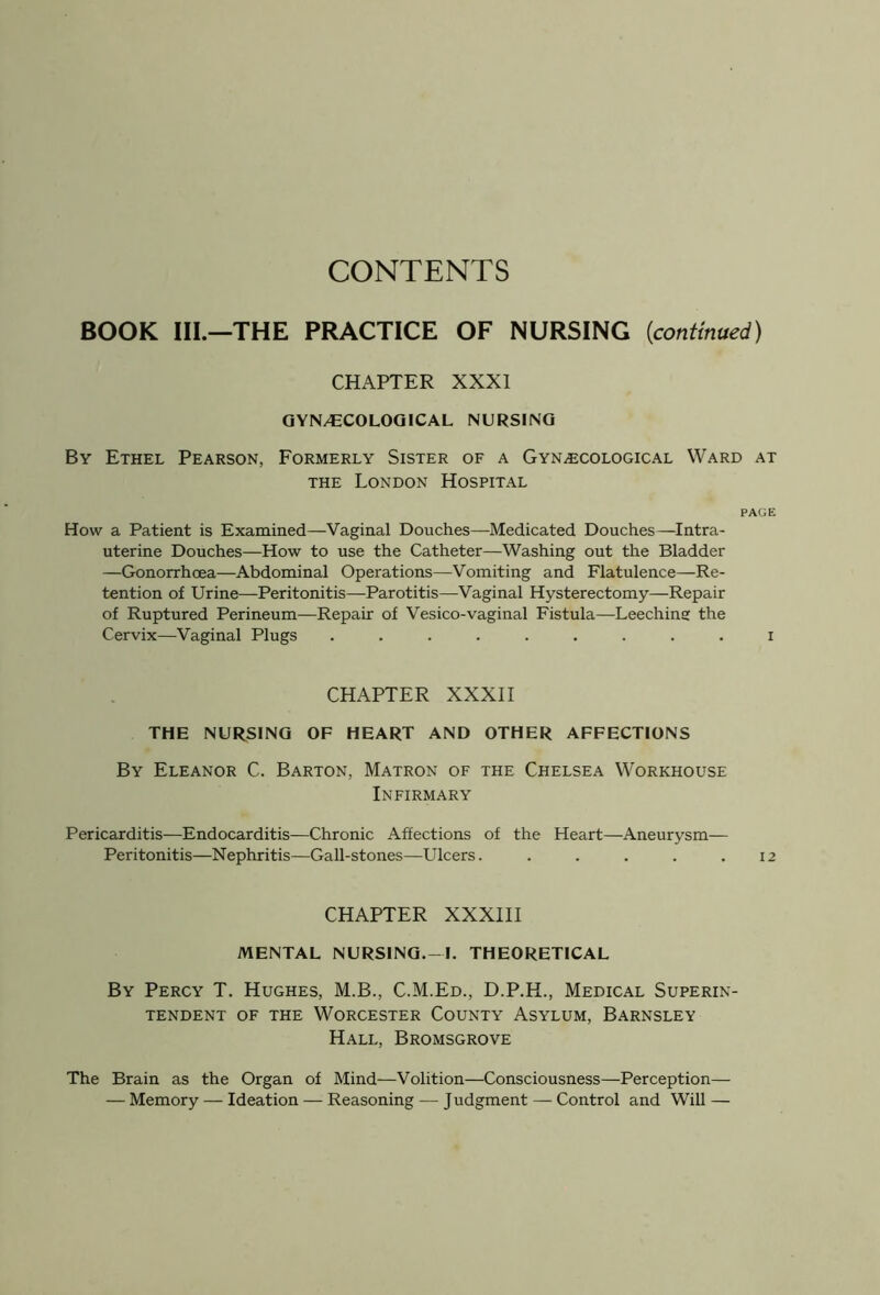 CONTENTS BOOK III.—THE PRACTICE OF NURSING [continued) CHAPTER XXXI GYN/ECOLOGICAL NURSING By Ethel Pearson, Formerly Sister of a Gynecological Ward at the London Hospital PAGE How a Patient is Examined—Vaginal Douches—Medicated Douches—Intra- uterine Douches—How to use the Catheter—Washing out the Bladder —Gonorrhoea—Abdominal Operations—Vomiting and Flatulence—Re- tention of Urine—Peritonitis—Parotitis—Vaginal Hysterectomy—Repair of Ruptured Perineum—Repair of Vesico-vaginal Fistula—Leeching the Cervix—Vaginal Plugs ......... i CHAPTER XXXII THE NURSING OF HEART AND OTHER AFFECTIONS By Eleanor C. Barton, Matron of the Chelsea Workhouse Infirmary Pericarditis—Endocarditis—Chronic Affections of the Heart—Aneurysm— Peritonitis—Nephritis—Gall-stones—Ulcers. . . . . .12 CHAPTER XXXIII MENTAL NURSING. —I. THEORETICAL By Percy T. Hughes, M.B., C.M.Ed., D.P.H., Medical Superin- tendent of the Worcester County Asylum, Barnsley Hall, Bromsgrove The Brain as the Organ of Mind—Volition—Consciousness—Perception— — Memory — Ideation — Reasoning — Judgment — Control and Will —