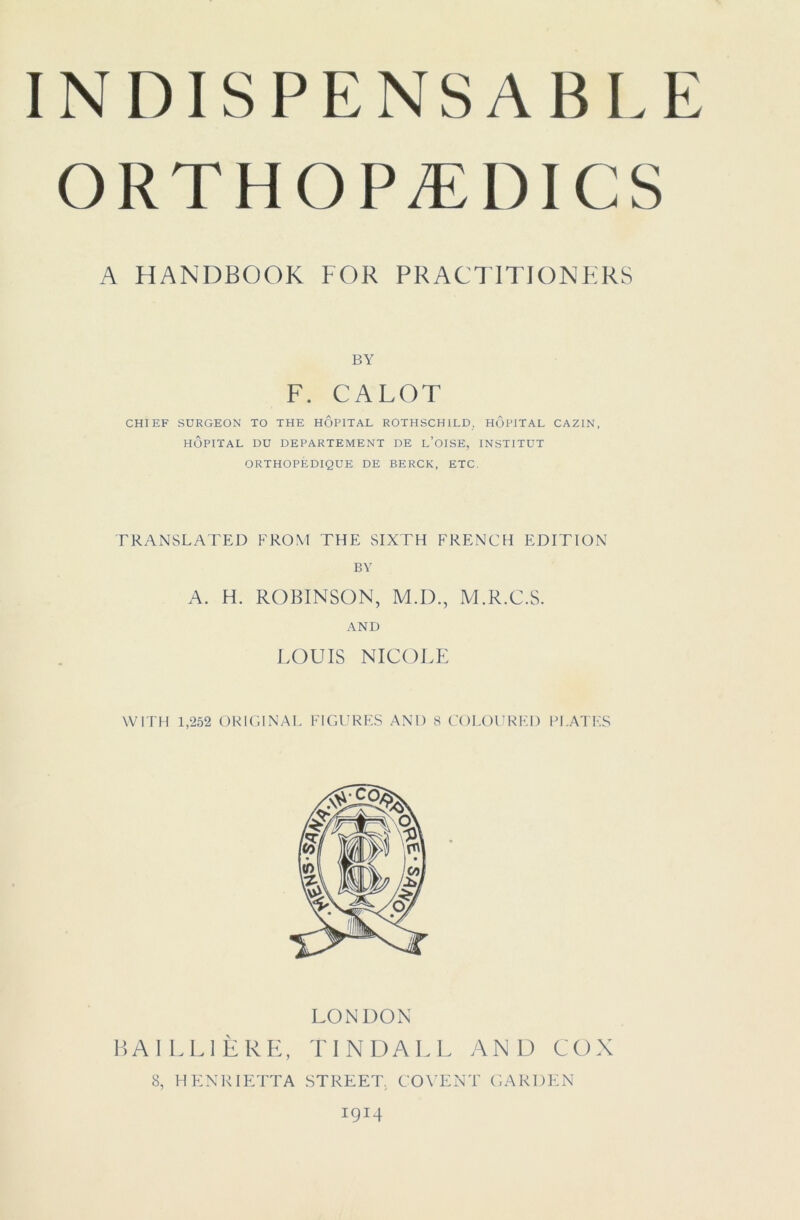 INDISPENSABLE ORTHOPÆDICS A HANDBOOK FOR PRACTITIONERS BY F. CALOT CHIEF SURGEON TO THE HÔPITAL ROTHSCHILD, HÔPITAL CAZIN, hôpital du departement de l’oise, institut ORTHOPÉDIQUE DE BERCK, ETC. TRANSLATED FROM THE SIXTH FRENCH EDITION BV A. H. ROBINSON, M.D., M.R.C.S. AND LOUIS NICOLE WITH 1,252 ORIGINAL FIGURES AND 8 COLOURKI) PLATES LONDON BAILLIÈRE, TINDALL AND COX 8, HENKIETTA STREET. COVENT GARDEN 1914