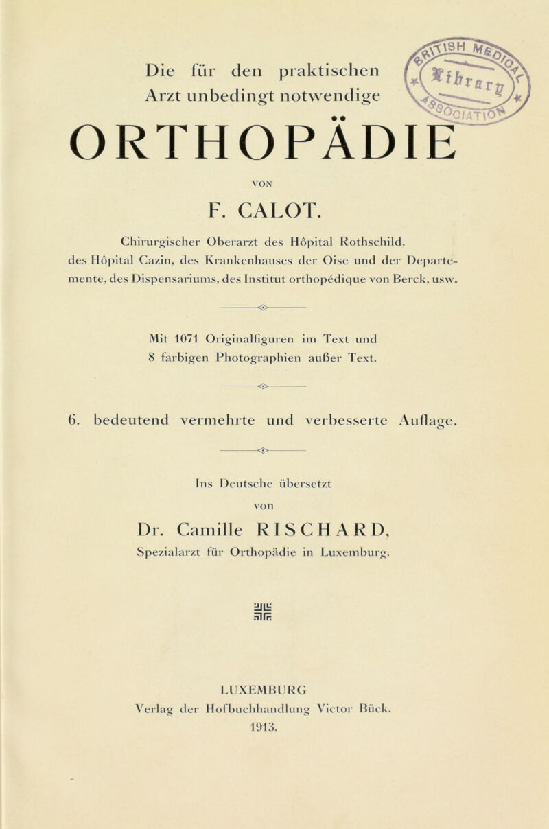 Die fur den praktischen Arzt unbedingt notwendige o o f.2ciAT\0 ORTHOPADIE VON F. CALOT Chirurgischer Oberarzt des Hôpital Rothschild, des Hôpital Cazin, des Krankenhauses der Oise und der Departe- mente, des Dispensariums, des Institut orthopédique von Berck, usw. <î> Mit 1071 Originalfiguren im Text und 8 farbigen Photographien auber Text. <5> 6. bedeutend vermehrte und verbesserte Aiiflat>e. O <■> Ins Deutsche übersetzt von Dr. Camille RISCHARD, Spezialarzt für Orthopadie in Luxemburg. Fin?; LUXEMBURG Verlag der Hofbuchhandlung Victor Biick. 1913.