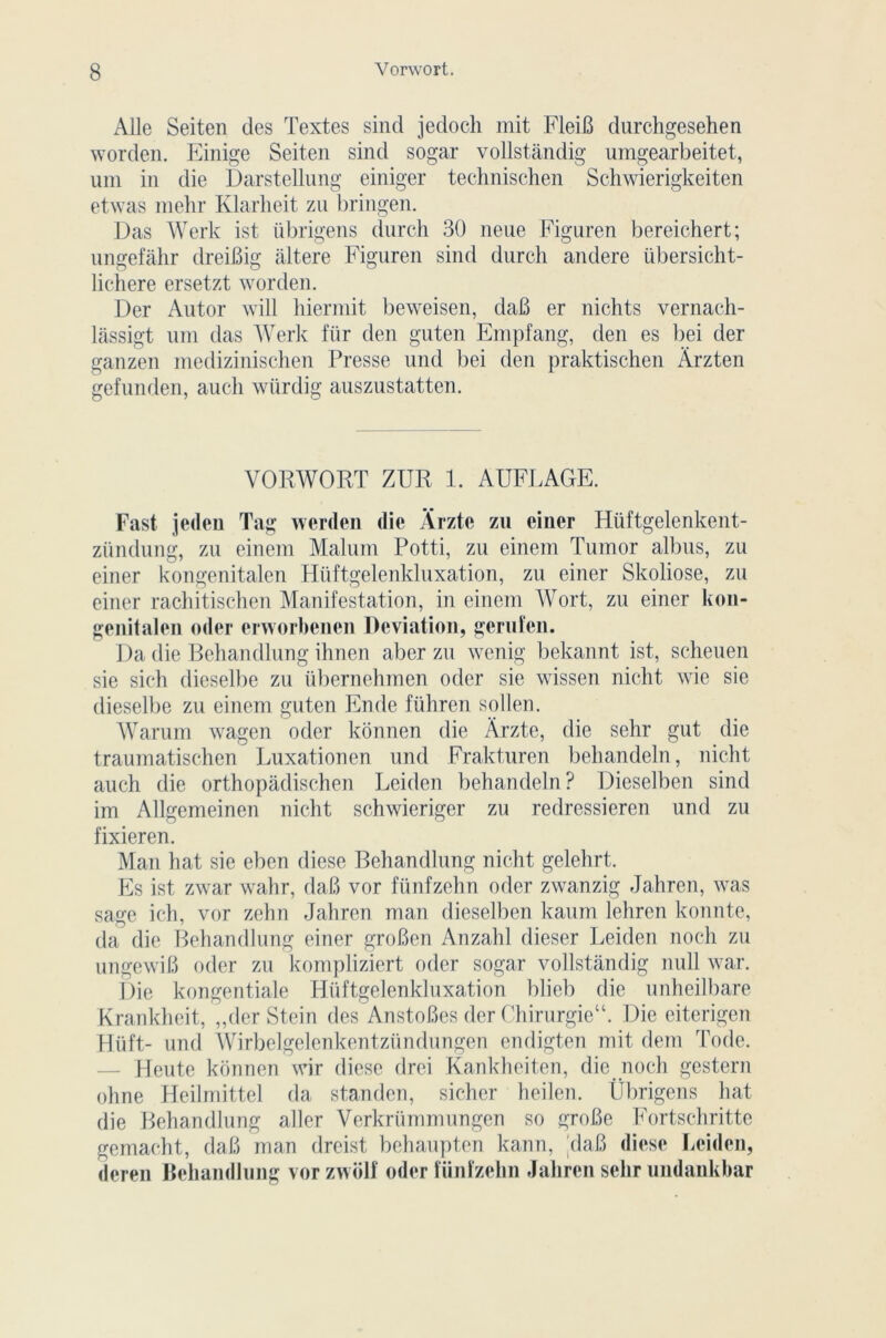 Aile Seiten des Textes sind jedoch mit FleiB durchgesehen worden. Einige Seiten sind sogar vollstândig umgearbeitet, uni in die Darstellnng einiger technischen Schwierigkeiten etwas melir Klarheit zu bringen. Das Werk ist übrigens dnrch 30 neue Figuren bereichert; ungefâhr dreiBig altéré Figuren sind durch andere übersicht- liehere ersetzt worden. Der Autor will hiermit beweisen, daB er nichts vernach- lassigt uni das Werk für den guten Empfang, den es bei der ganzen medizinischen Presse und bei den praktischen Àrzten gefunden, auch wiirdig auszustatten. VORWORT ZUR 1. AUFLAGE. Fast jedeu Tag werden die Ârzte zu einer Hiiftgelenkent- zündung, zu einem Malum Potti, zu einem Tumor albus, zu einer kongenitalen Hüftgelenkluxation, zu einer Skoliose, zu einer rachitischen Manifestation, in einem Wort, zu einer kon- genitalen oder crworbenen Déviation, gerufen. Da die Behandlung ihnen aber zu wenig bekannt ist, scheuen sic sich dieselbe zu übernehmen oder sie wissen nicht wie sie dieselbe zu einem guten En de führen sollen. Warum wagen oder konnen die Arzte, die sehr gut die traumatischen Luxationen und Frakturen behandeln, nicht auch die orthopâdischen Leiden behandeln? Dieselben sind im Allgemeinen nicht schwieriger zu redressieren und zu fixieren. Man hat sie eben diese Behandlung nicht gelehrt. Es ist zwar wahr, daB vor fünfzehn oder zwanzig Jahren, was sage ich, vor zehn Jahren man dieselben kaum lehrcn konnte, da die Behandlung einer groBen Anzahl dieser Leiden nocli zu ungewiB oder zu kompliziert oder sogar vollstândig null war. Die kongentiale Hüftgelenkluxation blieb die unheilbare Krankheit, „der Stein des AnstoBes der ChirurgieV Die citerigen Hüft- und Wirbelgelenkentzündungen endigten mit dem Tode. — Heute konnen wir diese drei Kankheiten, die noch gestern ohne Heilmittel da standen, sicher heilen. Übrigens hat die Behandlung aller Verkrümmungen so groBe Fortschritte gemacht, daB man dreist behaupten kann, daB diese Leiden, deren Behandlung vor zwolf oder fünfzehn Jahren sehr undankbar