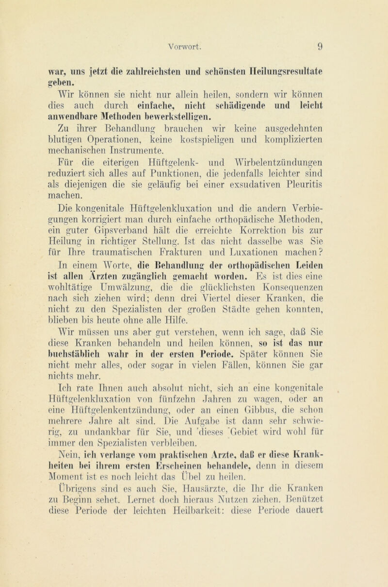 war, «ns jetzt die zalilreichsten und schonsten Heilungsresultate geben. Wir konnen sie nicht nur allein heilen, sondera wir kônnen dies auch durch einfache, nicht schâdigende und leicht anwendbare Methoden bewerkstelligen. Zu ihrer Behandlung brauchen wir keine ausgedehnten blutigen Operationen, keine kostspieligen und komplizierten mechanischen Instrumente. Für die eiterigen Hiiftgelenk- und Wirbelentzündungen reduziert sich ailes auf Punktionen, die jedenfalls leichter sind als diejenigen die sie gelàufig bei einer exsudativen Pleuritis machen. Die kongenitale Hüftgelenkluxation und die andern Verbie- gungen korrigiert man durch einfache orthopâdische Methoden, ein guter Gipsverband hait die erreichte Korrektion bis zur Heilung in richtiger Stellung. Ist das nicht dasselbe was Sie für Ihre traumatischen Frakturen und Luxationen machen? In einem Worte, die Behandlung der orthopadischen Leiden ist allen Ârzten zuganglich gemacht worden. Es ist dies eine wohltatige Umwâlzung, die die glücklichsten Konsequenzen nach sich ziehen wird; denn drei Viertel dieser Kranken, die nicht zu den Spezialisten der groben Stadte gehen konnten, blieben bis heute ohne aile Hilfe. Wir müssen uns aber gut verstehen, wenn ich sage, daB Sie diese Kranken behandeln und heilen konnen, so ist das nur buchstâblich wahr in der ersten Période. Spater konnen Sie nicht mehr ailes, oder sogar in vielen Fàllen, konnen Sie gar nichts mehr. Ich rate Ihnen auch absolut nicht, sich an eine kongenitale Hüftgelenkluxation von fiinfzehn Jahren zu wagen, oder an eine Htiftgelenkentzündung, oder an einen Gibbus, die sclion mehrere Jahre ait sind. Die Aufgabe ist dann sehr schwie- rig, zu undankbar für Sie, und ’dieses ’Gebiet wird wohl für immer den Spezialisten verbleiben. Nein, ich verlange vom praktisclien Arzte, daB er diese Krank- lieiten bei ilireni ersten Erscheinen behandclc, denn in diesem Moment ist es noch leicht das Übel zu heilen. Übrigens sind es auch Sie, Hausarzte, die Ihr die Kranken zu Beginn sehet. Lernet doch hieraus Nutzen ziehen. Benützet diese Période der leichten Heilbarkeit: diese Période dauert