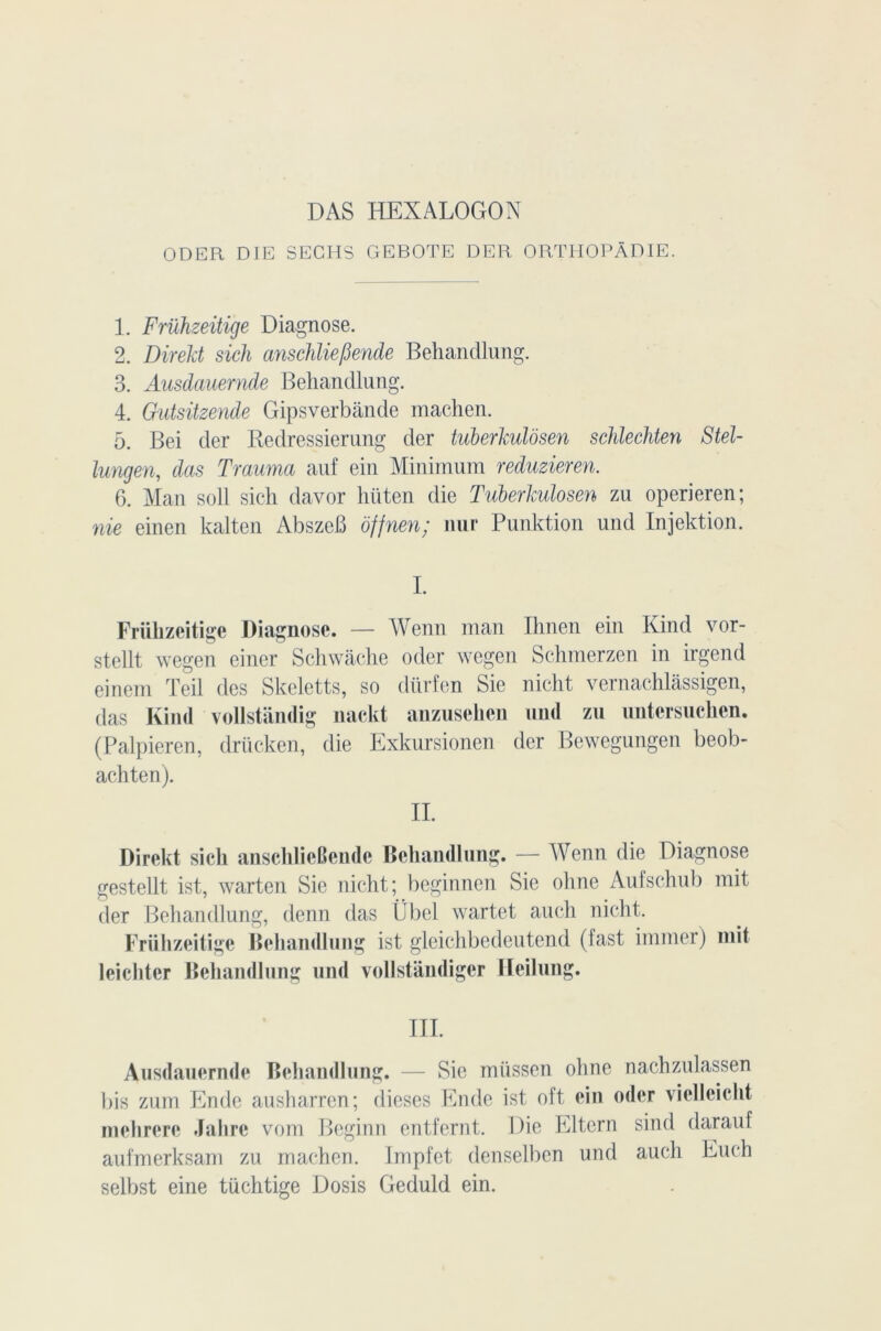 DAS HEXALOGON ODER DIE SECHS GEBOTE DER ORTIIOPÂDIE. 1. Frühzeitige Diagnose. 2. Direkt sich anschliefiende Behandlung. 3. Ausdauernde Behandlung. 4. Gutsitzende Gipsverbânde machen. 5. Bei der Redressierung der tuberkulôsen schlechten Stel- lungen, das Trauma auf ein Minimum reduzieren. 6. Man soll sich davor hüten die Tuberkulôsen zu operieren; nie einen kalten AbszeB ôffnen; mu* Punktion und Injektion. I. Frühzeitige Diagnose. — Wenn man Ihnen ein Kind vor- stellt wegen einer Schwache oder wegen Schmerzen in irgend einem Teil des Skeletts, so dürfen Sie nicht vernachlâssigen, das Kind vollstandig nackt anzusehen und zu untersuchen. (Palpieren, drücken, die Exkursionen der Bewegungen beob- achten). II. Direkt sich anschlieOende Behandlung. — Wenn die Diagnose gestellt ist, warten Sie nicht; beginnen Sie ohne Aufschub mit der Behandlung, clenn das ÎJ bel wartet auch nicht. Frühzeitige Behandlung ist gleichbedeutend (fast immer) mit leichtcr Behandlung und vollstândiger Ileilung. III. Ausdauernde Behandlung. — Sie miissen ohne nachzulassen l)is zum Ende ausharren; dieses Endc ist oft ein oder vielleicht mehrere Jahrc vom Beginn entfernt. Die Eltern sind darauf aufmerksam zu machen. Impfet denselben und auch Euch selbst eine tüchtige Dosis Geduld ein.