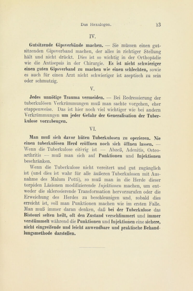 IV. Gutsitzende Gipsverbiiude machen. — Sie müssen einen gut- sitzenden Gipsverband machen, der ailes in richtiger Stellung hait und nicht driickt. Dies ist so wichtig in der Orthopâdie wie die Antisepsis in der Chirurgie. Es ist nicht sckwieriger einen guten Gipsverband zu machen wie einen schlechten, sowie es auch für einen Arzt nicht schwieriger ist aseptisch zu sein oder schmutzig. V. Jedes unnotige Trauma vermeiden. — Bei Redressierung der tuberkulosen Verkrümmungen muB man sachte vorgehen, eher etappenweise. Das ist hier noch viel wichtiger wie bei andern Verkrümmungen uni jeder Gefahr der Généralisation der Tuber- kulose vorzubeugen. VI. Man mu 11 sich davor hiiten Tuberkulosen zu operieren. Nie einen tuberkulosen Herd eroffnen noch sich ôffnen lassen. — Wenn die Tuberkulose eiterig ist — AbzeB, Adenitis, Osteo- arthritis — muB man sich auf Punktionen und Injektionen beschranken. Wenn die Tuberkulose nicht vereitert und gut zugangiich ist (und dies ist wahr für aile âuBeren Tuberkulosen mit Aus- nahme des Malum Potti), so muB man in die Herde dieser torpiden Lasionen modifizierende Injektionen machen, uni ent- weder die sklerosierende Transformation hervorzurufen oder die Erweichung des Herdes zu beschleunigen und. sobald dies erreicht ist, soll man Punktionen machen wie im ersten Falle. Man muB immer daran denken, daB bei der Tuberkulose das Bistouri selten lieilt, oft den Zustand verschlimmert und immer verstümmelt wahrend die Punktionen und Injektionen eine sichere, nicht eingreifende und leicht anwendbare und praktisclie Behand- lungsmethode darstellen.