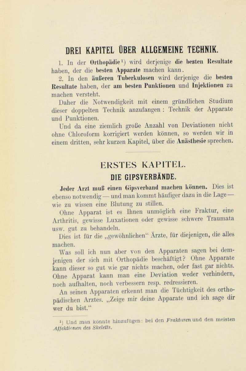 DRE1 KAPITEL ÜBER ALLGEMEINE TEGHNIK. 1. In der Ortliopâdiex) wird derjenige die besten llesultate haben, der die besten Apparate machen kann. 2. In den auheren Tuberkulosen wird derjenige die besten llesultate haben, der am besten Punktionen und Injektionen zu machen versteht. Daher die Notwendigkeit mit einem gründlichen Studium dieser doppelten Technik anzufangen : Technik der Apparate und Punktionen. Und da eine ziemlich groBe Anzahl von Deviationen nicht ohne Chloroform korrigiert werden konnen, so werden wir in einem dritten, sehr kurzen Kapitel, über die Anasthesie sprechen. ERSTES KAPITEL. DIE GIP8VERBÂNDE. Jeder Arzt muB einen Gipsverband machen konnen. Dies ist ebenso notwendig — und man kommt hâufiger dazu in die Lage wie zu wissen eine Blutung zu stillen. Ohne Apparat ist es Ihnen unmôglich eine Fraktur, eine Arthritis, gewisse Luxationen oder gewisse schwere Traumata usw. gut zu behandeln. Dies ist für die „gewohnlichenu Àrzte, für diejenigen, die ailes machen. Was soll ich nun aber von den Apparaten sagen bei dem- jenigen der sich mit Orthopâdie beschâftigt ? Ohne Apparate kann dieser so gut wie gar nichts machen, oder fast gar nichts. Ohne Apparat kann man eine Déviation weder verhindern, noch aufhalten, noch verbessern resp. redressieren. An seinen Apparaten erkennt man die I üchtigkeit des ortho- padischen Arztes. „Zeige mir deine Apparate und ich sage dir wer du bist.u Und man konnte hinzufügen : bei den Frakturen und den meisten Affektionen des SJceleUs.