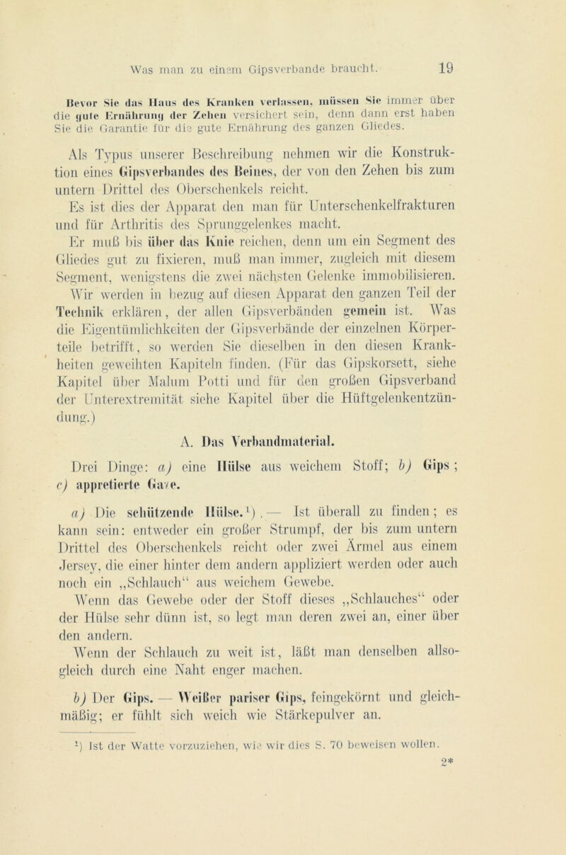 Hevor Sic «las llaus des Kranken verlassen, müssen Sie immer über die !)uie Erniihruntj der Zehen versichert sein, denn dann erst haben Sie die Garantie fur die gute Ernahrung des ganzen Gliedes. Als Typus unserer Beschreibung nehmen wir die Konstruk- tion eines Gipsverbandes (les Beiiies* der von den Zehen bis zurn untern Drittel des Oberschenkels reicht. Es ist dies der Apparat den man für Unterschenkelfrakturen und für Arthritis des Sprunggelenkes macht. Er mu b bis über (las Knie reichen, denn um ein Segment des Gliedes gut zu fixieren, muB man immer, zugleich mit diesem Segment, wenigstcns die zwei naehsten Gelenke immobilisieren. Wir werden in bezug auf diesen Apparat den ganzen Teil der Teclmik erklâren, der allen Gipsverbànden gemein ist. Wras die Eigentümlichkeiten der Gipsverbânde der einzelnen Korper- teile betrifft, so werden Sie dieselben in den diesen Krank- heiten geweihten Kapiteln finden. (Für das Gipskorsett, siehe Kapitel über Malum Potti und für den groBen Gipsverband der Unterextremitat siehe Kapitel über die Hüftgelenkentzün- dung.) A. Das Verbandmaterial. Drei Dinge: a) eine lliilse ans weichem St.off ; b) Gips ; c) appretierte Gave. a) Die sebützende lliilse.1).— Ist überall zu finden; es kann sein: entweder ein groBer Strumpf, der bis zum untern Drittel des Oberschenkels reicht oder zwei Armel aus einem Jersey, die einer liintcr dent andern appliziert werden oder auch noch ein „Schlauch“ aus weichem Gewebe. Wenn das Gewebe oder der Stoff dièses ,,Schlauchesu oder der Hülse sehr dünn ist, so legt man deren zwei an, einer über den andern. Wenn der Schlauch zu weit ist, laBt ntan denselben allso- gleieh durcit eine Naht enger rnachen. b) Der Gips. — Weiller pariser Gips, feingekornt und gleich- maBig; er fühlt sich weich wie Starkepulver an. 1) Ist der Watte vorzuziehen, wie wir dies S. 70 beweisen wollen. 2*