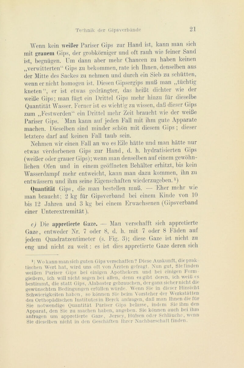 Wenn kein weiBer Pariser Gips zur Hand ist, kann man sic-h mit grauem Gips, der grobkorniger und oft rauh wie feiner Sand ist, begniigen. Uni dann aber mehr Chancen zu haben keinen „verwitterten“ Gips zu bekommen, rate ich Ihnen, denselben aus der Mitte des Sackes zu nehmen und durch ein Sieb zu schütten, wenn er nicht homogen ist. Diesen Gipsergips muB man ,,tüchtig kneten“, er ist etwas gedrângter, das heiBt dichter wie der weiBe Gips; man fiigt ein Drittel Gips mehr hinzu für dieselbe Quantitât Wasser. Ferner ist es wichtig zu wissen, daB dieser Gips zum ,,Festwerden“ ein Drittel mehr Zeit braucht wie der weiBe Pariser Gips. Man kann auf jeden Fall mit ihm gute Apparate machen. Dieselben sind minder schon mit diesem Gips ; dieser letztere darf auf keinen Fall taub sein. Nehmen wir einen Fall an wo es Eile hâtte und man hatte nur etwas vërdorbenen Gips zur Hand, cl. h. hydratisierten Gips (weiBer oder grauer Gips); wenn man denselben auf einem gewolm- lichen Ofen und in einem geoffneten Behalter erhitzt, bis kein Wasserdampf mehr entweicht, kann man dazu kommen, ihn zu entwàssern und ihm seine Eigenschaften wiederzugeben.1) Quantitat Gips, die man bestellen nniB. — Elier mehr wie man braucht; 2 kg für Gipsverband bei einem Kinde von 10 bis 12 Jahrcn und 3 kg bei einem Erwachsenen (Gipsverband einer Unterextremitât ). c) Die appretierte Gaze. — Man verschafft sicli appretierte Gaze, entweder Nr. 7 oder 8, d. h. mit 7 oder 8 Faden auf jedem Quadratzentimeter (s. Fig. 3); diese Gaze ist nicht zu eng und nicht zu weit : es ist (lies appretierte Gaze dercn sich y Wo kann man sich guten Gips verschaffcn ? Diese Auskunft, dieprak tis.chen Wert liât, wird uns oft von Ârzten gefragt. Nun gut, Siefindcn weiBen Pariser Gips bei einigen Apothekern und bei einigen Form- gieBern, ich will nicht sagen bei allen, demi csgibt deren, ich weiB es bestimmt, die statt Gips, Alahaster gebrauchen, der ganz sicher nicht die gewünschtcn Bedingungen erfüllen würde. Wenn Sic in dieser Hinsicht Schwierigkeiten haben, so kônnen Sic boim \'orstcher der Werkstatten des Orthopàdischen Institutesin Berck anfragen, daB man Ihnen die für Sie notwendige Quantitât Pariser Gips belasse, indtni Sie ihm den Apparat, den Sie zu machen haben, angeben. Sic kônnen auch bei ihm anfragen um appretierte Gaze, Jersey, Flülsen oder Schlâuche, wenn Sie dieselben nicht in den Geschâften Ihrer Nachbarscbaft finden.