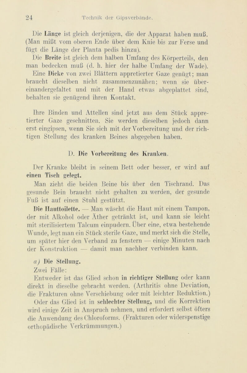 Die Lange ist gleich derjenigen, die der Apparat haben muB. (Man miBt vom oberen Ende liber dem Knie bis zur Ferse und fiigt die Lange der Planta pedis hinzu). Die Breite ist gleich dem halben Umfang des Korperteils, den man bedecken mu B (d. h. hier der halbe Umfang der Wade). Eine Dicke von zwei Blâttern apprctierter Gaze genügt; man braucht dieselben nicht zusammenzunâhen ; wenn sie über- einandergefaltet und mit der Hand etwas abgeplattet sind, behalten sie genügend ihren Kontakt. Ihre Binden und Attellen sind jetzt ans dem Stück appre- tierter Gaze geschnitten. Sic werden dieselben iedoch dann o u erst eingipsen, wenn Sie sich mit der Vorbereitung und der rich- tigen Stellung des kranken Beines abgegeben haben. D. Die Vorbereitung (les Kranken. Der Kranke bleibt in seinem Bett oder besser, er wird auf eineu Tiseh gelegt. Man zicht die bciden Beine bis liber den Tischrand. Das gesunde Bein braucht nicht gehalten zu werden, der gesunde FuB ist auf einen Stuhl gestiitzt. Die Ilauttoilette. — Man wascht die Haut mit einem Tampon, der mit Alkohol oder Âther getrânkt ist, und kann sie leicht mit sterilisiertem Talcum einpudern. liber eine, etwa bestehende Wunde, legtman ein Stück stérile Gaze, und merkt sich die Stelle, um spâter hier den Verband zu fenstern — einige Minuten nach der Konstruktion — damit man nachher verbinden kann. a) Die Stellung. Zwei Fàlle: Entweder ist das Glied schon in riclitiger Stellung oder kann direkt in dieselbe gebracht werden. (Arthritis ohnc Déviation, die Frakturen ohne Verschiebung oder mit leichter Keduktion.) Oder das Glied ist in sclilecliter Stellung, und die Korrektion wird einige Zeit in Anspruch nehmen, und erfordert selbst ôfters die Anwendung des Chloroforms. (Frakturen oder widerspenstige orthopadisc-he Verkrümmungen.)