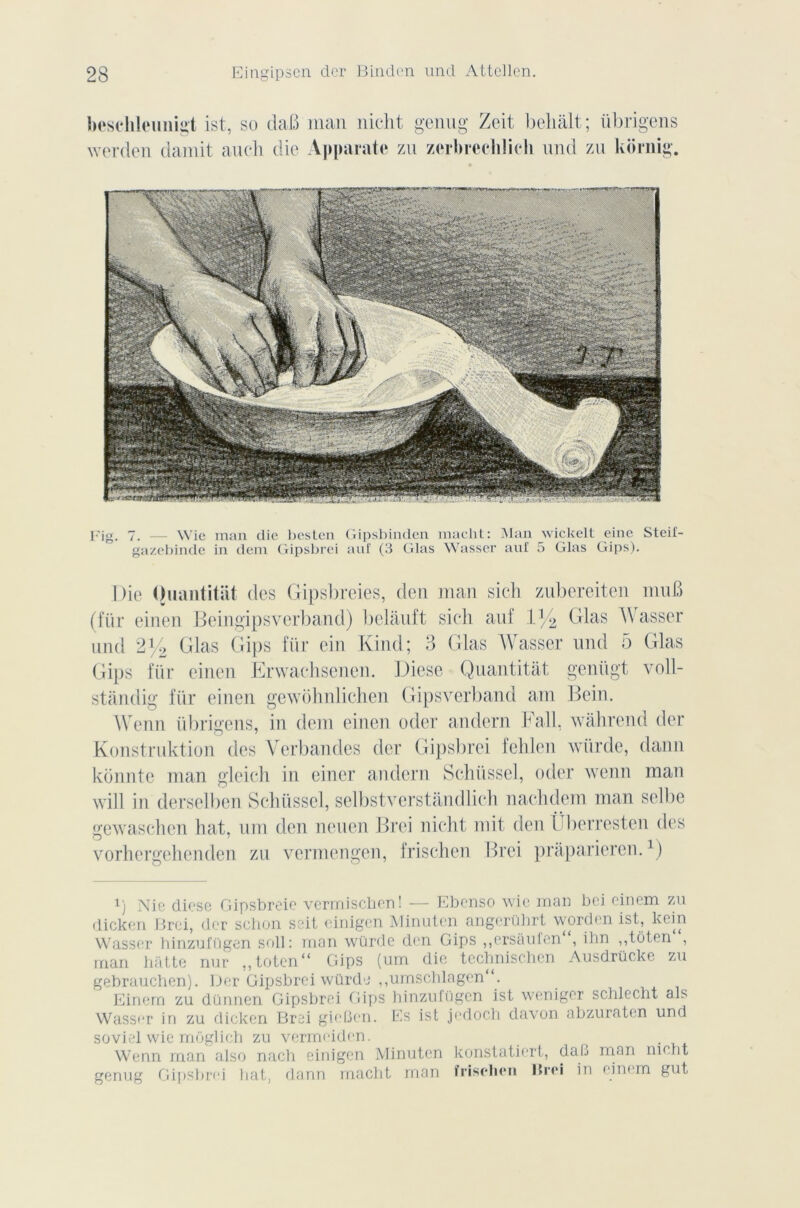 besehleunigt ist, so daB man nicht genug Zeit beliS.lt ; iibrigens werden damit aueli die Apparate zu zerbrcelilich und zu kornig. Fig. 7. — Wie man die besten Gipsbinden macht: Man wicltelt eine Steif- gazebinde in dem Gipsbrei auf (3 Glas Wasser auf 5 Glas Gips). Die Ouantitat des Gipsbreies, den man sich zubereiten muB (für einen Beingipsverband) belàuft sich auf V/2 Glas AVasser und 2% Glas Gips für ein Kind; 3 Glas AVasser und 5 Glas Gips für einen Erwachsenen. Diese Quantitàt genügt voll- stàndig für einen gewôhnlichen Gipsverband am Bein. Wenn iibrigens, in dem einen oder andern b ail, wahrend der Konstruktion des Verbandes dcr Gipsbrei fehlen würde, daim konnte man gleich in einer andern Schüssel, oder wenn man will in derselben Schüssel, selbstverstândlich nachdem man selbe gewaschen bat, uni den neuen Brei nicht mit den Überresten des vorhergehenden zu vermengen, frischen Brei praparieren.1) !) Nie diese Gipsbreie vermischen! — Ebenso wie man bei einem zu dicken Brei, der schon seit einigen Minutcn angerührt worden ist, kein Wasser hinzufügen soll: mon würde den Gips ,,ersàufen , ilm ,,tüten , man batte nur „toten“ Gips (um die technischen Ausdrücke zu gebrauchen). Der Gipsbrei würde ,,umscblagcn“. Einem zu dünnen Gipsbrei Gips hinzufügen ist weniger schlecht als Wass<*r in zu dicken Brei gieûen. Es ist jedoch davon abzuratcn und soviet wie môglich zu vermeiden. ^ Wenn man also nach einigen Minuten konstatiert, dab mon niclit genug Gipsbrei liât, dann macht man îriselien ISrei in eim m gut,