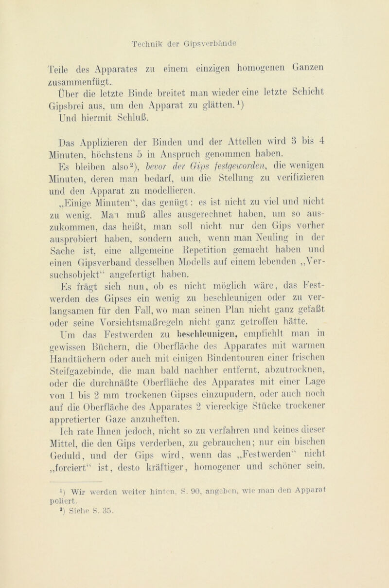 Telle des Apparates zu einem einzigen homogenen Ganzen zusammenfügt. liber die letzte Binde breitet man wieder eine letzte Schicht Gipsbrei aus, um den Apparat zu glâtten.x) Und hiermit SchluB. Das Applizieren der Binden und der Attellen wird 3 bis 4 Minuten, hochstens 5 in Anspruch genommen haben. Es bleiben also* 2), bevor der Gips festgeworden, die wenigen Minuten, deren man bedarf, um die Stellung zu verifizieren und den Apparat zu modellieren. „Einige Minuten“, das genügt : es ist nicht zu viel und nicht zu wenig. Ma i muB ailes ausgerechnet haben, uni so aus- zukommen, das heiBt, man soll nicht nur den Gips vorher ausprobiert haben, sondern auch, wenn man Neuliug in der Sache ist, eine allgemeine Répétition gemacht haben und einen Glpsverband desselben Modells auf einem lebenden ,,Ver- suchsobjekt“ angefertigt haben. Es frâgt sich mm, ob es nicht môglich wàre, das Fest- werden des Gi]ises ein wenig zu beschleunigen oder zu ver- langsamen für den Fall, wo man seinen Plan nicht ganz gefaBt oder seine VorsichtsmaBregeln nicht ganz getroffen hàtte. Um das Festwerden zu beschleunigen, empfiehlt man in gewissen Büchern, die Oberflache des Apparates mit warmen Handtüchern oder auch mit einigen Bindentouren einer frischen Steifgazebiude, die man bald nachher cntfernt, abzutrocknen, oder die durchnaBte Oberflache des Apparates mit einer Page von 1 bis 2 mm trockenen Gipses einzupudern, oder auch nocli auf die Oberflache des Apparates 2 viereckige Stücke trockener appretierter Gaze anzuheften. Ich rate Ihnen jedoch, nicht so zu verfahren und keines dieser Mittel, die den Gips verderben, zu gebrauchen; nur ein bischen Geduld, und der Gips wird, wenn das „Festwerden“ nicht ,,forciert“ ist, desto kràftiger, homogener und schôner sein. x) Wir werden weiter hintcn. S. 90, angebon, wic man den Apparal poliert. 2) Siehe S. 35.