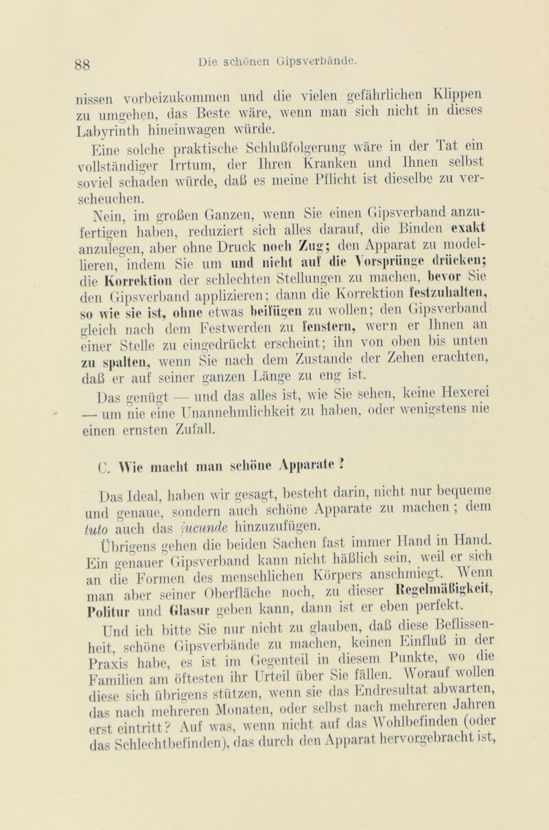 Die scliônen Gipsverbânde. nissen vorbeizukommen und die vielen gefâhrlichen Klippen zu umgehçn, das Beste wâre, wenn man sich nicht in dieses Labyrinth hineinwagen wiirde. Eine solche praktische SchluBfolgerung wâre in der Tat ein vollstândiger Irrtum, der Ihren Kranken und Ihnen selbst soviel schaden wiirde, daB es meine Pflicht ist dieselbe zu ver- scheuchen. Nein, im groBen Ganzen, wenn Sic einen Gipsverband anzu- fertigen haben, reduziert sich ailes darauf, die Binden exakt anzulegen, aber ohne Druck nocli Zug$ den Apparat zu model- lieren, indem Sie uni und nicht auf die Vorsprünge drücken; die Korrektion der schlechten Stellungen zu machen, bevor Sie den Gipsverband applizicren ; dann die Korrektion îcstzuhaltcn, so wie sie ist, ohne etwas heiïügen zu wollcn; den Gipsverband gleich nach déni Festwerden zu îenstern, wern er Ihnen an einer Stelle zu eingedrückt erscheint; ihn von oben bis unten zu spalten, wenn Sie nach dem Zustande der Zehen erachten, daB er auf seiner ganzen Lange zu eng ist, Das genügt — und das ailes ist, wie Sie sehen, keine Hexerei — um nie eine Unannehmlichkeit zu haben, oder wenigstens nie einen ernsten Zufall. C. Wie macht man schone Apparate ? Das Idéal, haben wir gesagt, besteht darin, nicht nur bequeme und genaue, sondern auch schone Apparate zu machen , dem tuto auch das iucunde hinzuzufügen. Übrigens gehen die beiden Sachen fast immer Hand in Hand. Ein genauer Gipsverband kann nicht hâBlich sein, weil er sich an die Formen des menschlichen Korpers anschmiegt. _VVenn man aber seiner Oberflâche noch, zu dieser Regelmaihgkeit, Politur und Glasur geben kann, dann ist er eben perfekt. Und ich bitte Sie nur nicht zu glauben, daB diese Beflissen- heit schone Gipsverbânde zu machen, keinen EmfluB m der Praxis habe, es ist im Gegenteil in diesem Punkte, wo die Famiben am ôftesten ihr Urteil über Sic fallen. Worauf wollen diese sich übrigens stützen, wenn sie das Endresultat abwarten, das nach mehreren Monaten, oder selbst nach mehreren Jahren erst eintritt? Auf was, wenn nicht auf das Wohlbefinden (oder das Schlechtbefinden), das durch den Apparat hervorgebracht ist,