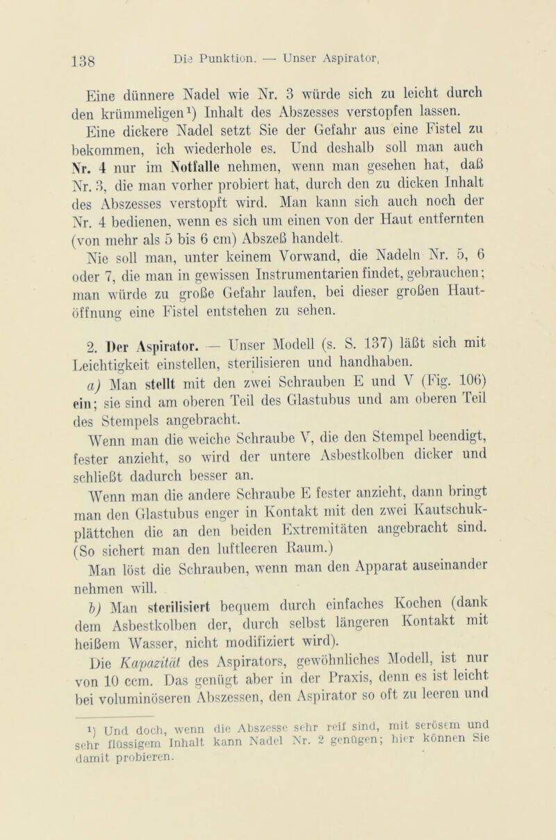 Eine clünnere Nadel wie Nr. 3 würde sich zu leicht durch den krümmeligen1) Inhalt des Abszesses verstopfen lassen. Eine dickere Nadel setzt Sie der Gefahr aus eine Fistel zu bekommen, ich wiederhole es. Und deshalb soll man auch Nr. 4 nur im Notîalle nelimen, wenn man gesehen hat, daB Nr. 3, die man voilier probiert hat, durch den zu dicken Inhalt des Abszesses verstopft wird. Man kann sich auch noch der Nr. 4 bedienen, wenn es sich uni einen von der Haut entfernten (von rnelir als 5 bis 6 cm) AbszeB handelt. Nie soll man, unter keinem Yorwand, die Nadeln Nr. 5, 6 oder 7, die man in gewissen Instrumentarien findet, gebrauchen ; man würde zu groBe Gefahr laufen, bei dieser groBen Haut- offnung eine Fistel entstehen zu sehen. 2. Der Aspirator. — Unser Modell (s. S. 137) laBt sich mit Leichtigkeit einstellen, sterilisieren und handhaben. a) Man stellt mit den zwei Schrauben E und V (Fig. 106) ein ; sie sind am oberen Teil des Glastubus und am oberen Teil des Stempels angebracht. Wenn man die weiche Schraube V, die den Stempel beendigt, fester anzieht, so wird der untere Asbestkolben dicker und schlieBt dadurch besser an. Wenn man die andere Schraube E festcr anzieht, dann bringt man den Glastubus enger in Kontakt mit den zwei Kautschuk plâttchen die an den beiden Extremitatcn angebracht sind. (So sichert man den luftleeren Kaum.) Man lôst die Schrauben, wenn man den Apparat auseinander nehmen will. b) Man sterilisiert bequem durch einfaches Kochen (dank dem Asbestkolben der, durch selbst lângeren Kontakt mit heiBem Wasser, nicht modifiziert wird). Die Kapazitdt. des Aspirators, gewôhnliches Modell, ist nur von 10 ccm. Das geniigt aber in der Praxis, demi es ist leicht bei voluminoseren Abszessen, den Aspirator so oft zu leeien und Und doch, wenn die Abszessc sehr reif sind, mit serôsem und sehr flüssigem’Inhalt kann Nadel Nr. 2 gcnügen; hier kônnen Sie damit probieren.