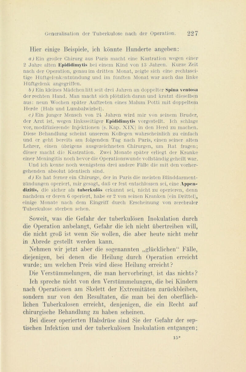 Hier einige Beispiele, ich konnte Hunderte angeben: a ) Ein groBer Ghirurg aus Paris macht eine Kastration wegen einer 2 Jahre alten Epididimytis bci einem Kind von 13 Jaliren. Ivurze Zeit nach der Operation, genauim dritten Monat, zeigte sich eine rechtssei- tige Hüftgelenkentzündung und im fünften Monat war auch das linke Hüftgelenk angegriffen. b) Ein kleines Mâdchenlitt soit, drei Jahren an doppelter Spina ventosa der rechten Hand. Man macht sich plôtzlich daran und kratzt dieselben aus: neun Wochen spâter Auftreten eines Malurn Potti mit doppeltem Herde (Hais und Lumbalwirbel). cJEin junger Mensch von 24 Jahren wird mir von seinem Bruder, der Arzt ist, wegen linksseitiger Epididimytis vorgestellt. Ich schlage vor, modifizierende Injektionen (s. Kap. XIX) in dcn Herd zu machen. Diese Behandlung schcint unsercm Kollegen wahrscheinlich zu einfach und er geht bereits am folgendcn Tag nach Paris, einen seincr alten Lehrer, einen übrigens ausgezeichneten Ghirurgcn, um Bat fragen; dieser macht die Kastration. Zwei Monate spâter erliegt der Kranke einer Meningitis noch bevor die Operationswunde vollstândig geheilt war. Und ich kenne noch wenigstens drei andere Fàlle die mit den vorher- gehenden absolut identisch sind. cl) Es hat ferner ein Ghirurge, der in Paris die meisten Blinddarment- zündungen operiert, mir gesagt, daB er test entschlosscn sei, eine Appen- dizitis, die sicher als tuberkulôs erkannt sei, nicht zu operieren, denn nachdem er deren 6 operiert, habe er 2 von seinen Kranken (ein Drittel), einige Monate nach dem Eingril'f durch Erscheinung von zerebraler Tuberkulose sterben schen. Soweit, was die Gefahr der tuberkulosen Inokulation durch die Operation anbelangt, Gefahr die ich nicht übertreiben will, die nicht groB ist wenn Sie wollen, die aber heute nicht mehr in Abrede gestellt werden kann. Nehmen wir jetzt aber die sogenannten „glücklichen“ Faite, diejenigen, bei denen die Heilnng durch Operation erreicht wurde; uni welchen Preis wird diese Heilnng erreicht? Die Verstümmelungen, die man hervorbringt. ist das nichts? Ich spreche nicht von den Verstümmelungen, die bei Kindern nach Operationen am Skelett der Extremitàten zurückbleiben, sondern nur von den Resultaten, die man bei den oberflâch- liclien Tuberkulosen erreicht, denjenigen, die ein Redit auf chirurgische Behandlung zu haben scheinen. Bei dieser operierten Halsdrüse sind Sie der Gefahr der sep- tischen Infektion und der tuberkulosen Inokulation entgangen; 15*