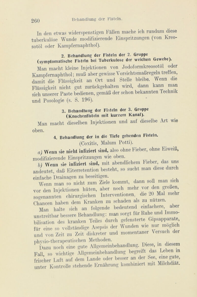 In den etwas widerspenstigen Fâllen mâche ich rundum diese tuberkulôse Wunde modifizierende Einspritzungen (von Kreo- sotôl oder Kampfernaphthol). 2 Behandlung der Fisteln der 2. Gruppe (symptomatische Fisteln bei Tuberkulôse der weichen Gewebe). Man macht kleine Injektionen von Jodoformkreosotôl oder Kampfernaphthol; muB abergewisse VorsichtsmaBregelntreffen, damit die Flüssigkeit an Ort und Stelle bleibe. Wenn die Fliissigkeit nicht gut zurückgehalten wird, dann kann man sich unserer Paste bedienen, gemàB der schon bekannten Technik und Posologie (s. S. 196). 3. Behandlung der Fisteln der 3. Gruppe (Knochenfisteln mit kurzem Kanal). Man macht dieselben Injektionen und auf dieselbe Art wie oben. 4. Behandlung der in die Tiefe gehenden Fisteln. (Coxitis, Malum Potti). a) Wenn sie nicht inîiziert sind, also ohne tieber, ohne EiweiB, modifizierende Einspritzungen wie oben. D Wenn sie inîiziert sind, mit abendhchem Fieber, das uns andeutet, daB Eiterretention besteht, so sucht man diese durch einfache Drainagen zu beseitigen. Wenn man so nicht zum Ziele kommt, dann soll man sich vor den Injektionen liüten, aber noch mehr vor den groBen, soo-enannten chirurgischen Interventionen, die 20 Mal melir Chancen haben dem Kranken zu schaden als zu nutzen. Man halte sich an folgende bedeutend emfachere abei unstreitbar bessere Behandlung: man sorgt fürRuheund Immo- bilisation des kranken Teiles durch gefensterte Gipsapparate fur eine so vollstândige Asepsis der Wunden wie nur moglich und von Zeit zu Zeit diskreter und momentaner V ci such der nhvsio-thcrapeutischen Methoden. Dazu noch eine gute Allgemeinbehandlung. Diese, m diesem Fall so wichtige Allgemeinbehandlung begreift das Leben m frischer Euft auf dem Lande oder besser an der Sec, einei gute, imter Kontrolle stehende Ernâhrung komlnmert mit Milchdiat.