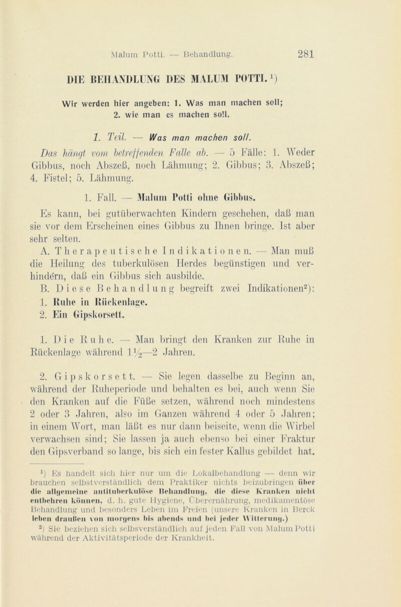 DIE BEIIANDLUNG DES MALUM POTTI.x) Wir werden hier angeben: 1. Was man machen soll; 2. wie man es machen so!I. 1. Teil. — Was man machen soll. Das hàngt vom betreffenden F aile al). — 5 Fâlle: 1. AVecler Gibbus, noch AbszeB, noch Lâhmung; 2. Gibbus; 3. AbszeB; 4. Fistel; 5. Lâhmung. 1. Fall. — Maluni Potti olme Gibbus. Es kann, bei gutiiberwachten Kindern geschehen, daB man sie vor dem Erscheinen eines Gibbus zu Ihnen bringe. Ist aber selir selten. A. Therapeutisehe Indikationen. —- Man muB die Heilung des tuberkulosen Herdes begünstigen und ver- hindërn, daB ein Gibbus sic-h ausbilde. B. D i e s e B e h a n d 1 u n g begreift zwei Indikationen* 2): 1. Rulic in Riiekenlage. 2. Ein Gipskorsett. 1. D i e Ru h e. — Man bringt den Kranken zur Ruhe in Rückenlage wàhrend 1 y2—2 Jahren. 2. Gipskorsett. — Sie legen dasselbe zu Régi nu an, wâhrend der Ruheperiode und bchalten es bei, auch wenn Sie den Kranken auf die FüBe setzen, wàhrend noch mindestens 2 oder 3 Jahren, also im Ganzen wâhrend 4 oder 5 Jahren; in einem Wort, man lâBt es nur daim beiseite, wenn die Wirbel verwachsen sind; Sie lassen ja auch ebenso bei einer Fraktur den Gipsverband Solange, bis sich ein tester Kallus gebildet hat. x) Es handclt sicli hier nur um die Lokalbehandlung — denn wir brauchen selbstverstândlich dem Praktiker niolits beizubringen ülter die allycineine anlilubcrkulose llehandluiiy, die diese Kranken nielit enthehren konnen, d. h. gute Jlygii'nc, Überernahrung, medikamentôse Behandlung und besonders Lcben im Freien (unsere Kranken in Berck leben draulJen von moryens bis ahends und bei jeder Willeruny.) 2) Sie beziehen sich selbsverstândlich auf jeden Fall von Malum Potti wàhrend der Aktivitàtsperiode der Krankheit.