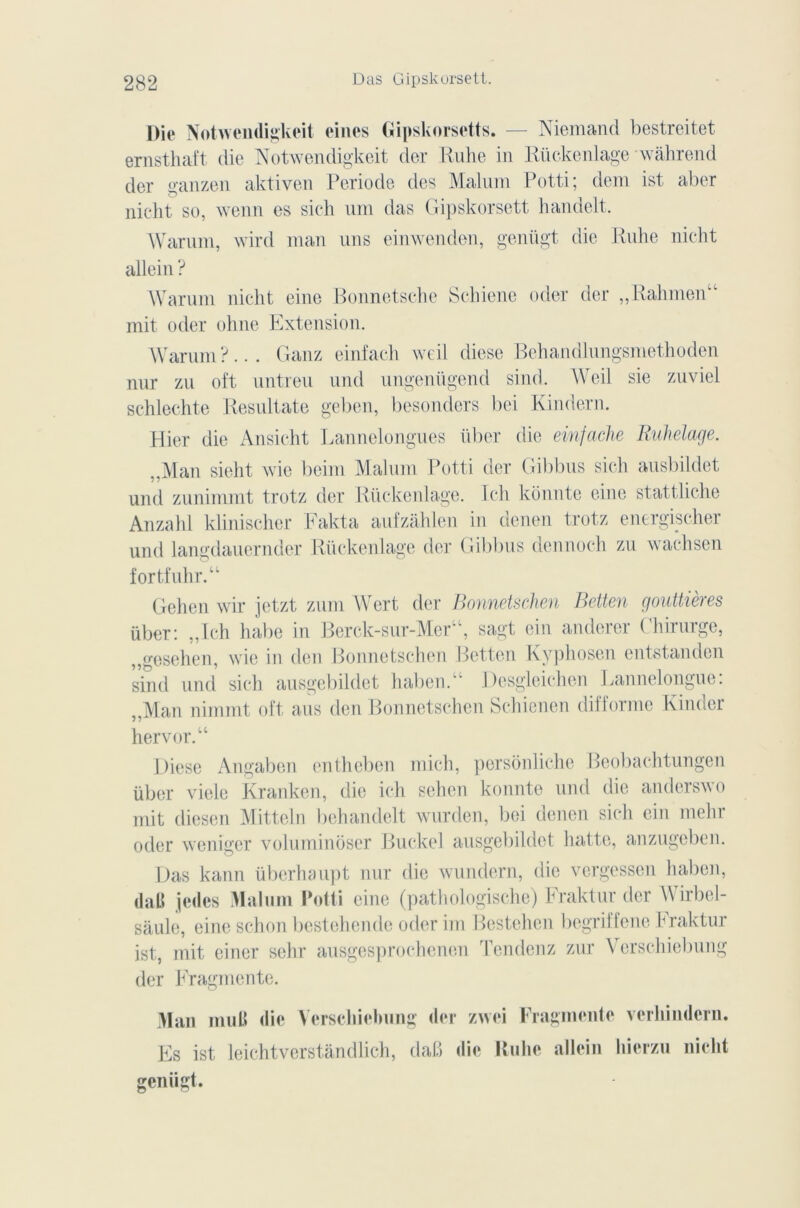 l)ie Nofavendigkeit eines Gipskorsetts. — Niemand bestreitet ernsthaft die Notwendigkeit der Ruhe in Rückenlage wahrend der ganzen aktiven Période des Malum Potti; dem ist aber nicht so, wenn es sich um das Gipskorsett handelt. Warum, wird man uns einwenden, genügt die Ruhe nicht allein ? Warum nicht eine Bonnetsche Schiene oder der „Rahmen“ mit oder ohne Extension. Warum?... Ganz einfaeh weil diese Behandlungsmethoden nur zu oft untreu und ungeniigend sind. Weil sie zuviel schlechte Resultate geben, besonders bci Kindern. Hier die Ansicht Lannelongues über die einfache Ruhelage. ..Man sieht wie beim Malum Potti der Gibbus sich ausbildet und zunimmt trotz der Rückenlage. Ieh konnte eine stattliche Anzahl klinischer Fakta aufzâhlen in denen trotz energischer und langdauernder Rückenlage der Gibbus dennoch zu wachsen fortfuhr.“ Gehen wir jetzt zum Wert der Bonnetschen Betten gouttières über: „Ich habe in Berck-sur-Mer“, sagt ein anderer Chirurge, ,,geselien, wie in den Bonnetschen Betten Kyphosen entstanden sind und sich ausgebildet haben.“ Desgleichen Lannelongue: „Man nimmt oft ans den Bonnetschen Schienen difforme Kinder hervor.“ Diese Angaben entheben mich, persônliche Beobachtungen über viele Kranken, die ich sehen konnte und die anderswo mit diesen Mitteln behandelt wurden, bei denen sich ein mehr oder weniger voluminoser Buckel ausgebildet batte, anzugeben. Das kann überhaupt nur die wundern, die vergessen haben, daB jedes Malum Potti eine (pathologische) Fraktur der Wirbel- saule, eine schon bcstehendc oderim Bestchcn begriffene hraktur ist, mit einer sehr ausgesprochenen Tendenz zur Verschiebung der Fragmente. Man muB die Verscliiebung der zwei Fragmente verhinderu. Es ist leichtverstandlich, dab die Ruhe allein liicrzu nicht genügt.