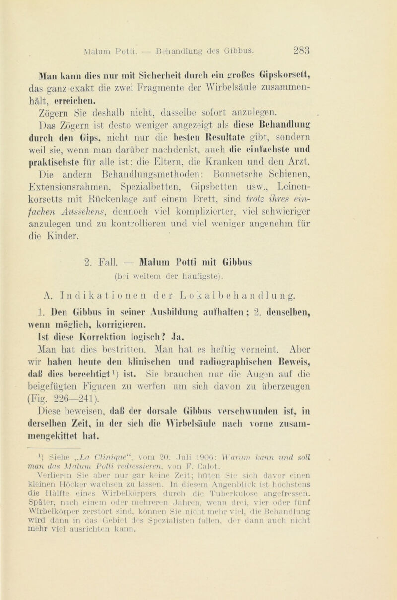 Man kaiin (lies nur mit Sieherlioit (lurcli ein groRcs Gipskorsctt, das ganz exakt die zwei Fragmente der Wirbelsàule zusammen- hàlt, erreiehen. Zogern Sic deshall) nicht, dasselbe sofort anzulegen. Das Zogern ist desto weniger angezeigt als cliese Behandlung durcli den Bips, nicht nur die besten Besultate gibt, sondera weil sie, wenn man dariiber nachdenkt, auch die einfacliste und praktischste für aile ist: die Eltern, die Kranken und den Arzt. Die anderu Behandlungsmethoden: Bonnetsche Schienen, Extensionsrahmen, Spezialbetten, Gipsbetten usw., Leinen- korsetts mit Rückenlage auf einem Brett, sind trotz ihres ein- fachen Aussehens, dennoch viel komplizierter, viel schwieriger anzulegen und zu kontrollieren und viel weniger angenehm für die Kinder. 2. Fall. — Malum Potti mit Gibbus (b i weitem der haufigste). A. I n d i k a t i o u e n d e r T. o k a 11) e h a n cl 1 u n g. 1. Den Gibbus in seiner Ausbildung aufhalten ; 2. denselben, wenn moglich, korrigieren. Ist diese Korrektion logisch ? Ja. Man hat dies bestritten. Man hat es heftig verneint. Aber wir haben heute den klinischen iiml radiographischen lîeweis, dafi dies bereelitigt1) ist. Sie brauchen nur die Augen auf die beigefügten Figuren zu werfen uni sich davon zu überzeugen (Fig. 226—241). Diese bcweisen, daR lier dorsale Gibbus verscliwunden ist. in dcrsclben Zeit, in der sich die Wirbelsiiule nacli vorne zusam- mengekittct liât. x) Siehe „La Clinique“, vom 20. Juli 1906: Wnrum kann und soll man dms Malum Potti redressieren, von P. Calot. Verlieren Sic aber nur gar koine Zoit; liiitcn Sic sich davor einen kleinen Hôcker wachscn zu lassen. In diesem Augenblick ist hôcbstens die Hàlfte ein.'S Wirbclkôrpers durcli die Tuberkulose angefressen. Spàter, nacli einem oder mehrcrcn Jahrcn, wenn drci, vier oder fünf Wirbelkôrper zerstôrt sind, konn<.'n Sic nicht mehr vie], die Behandlung wird dann in das Gebict des Spczialisten fallen, der dann auch nicht mehr viel ausrichten kann.