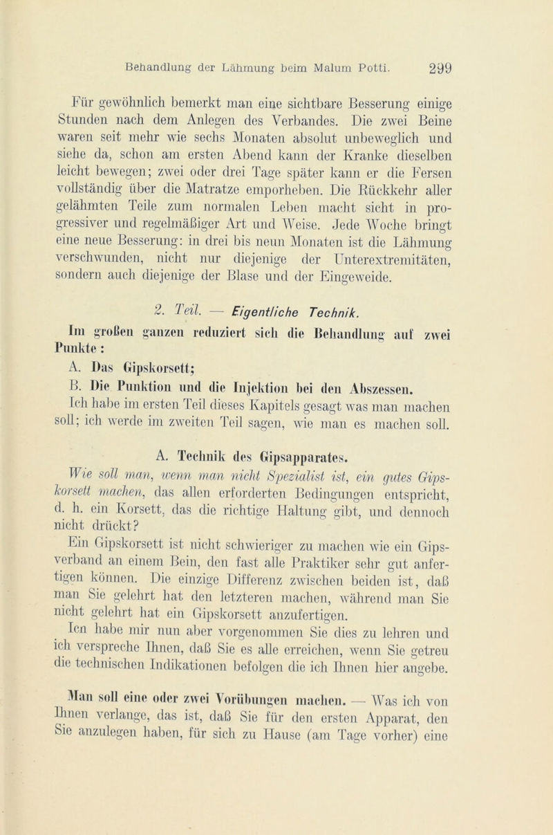 Fiïr gewohnlich bemerkt man eine sichtbare Besserung einige Stunden nacli dem Anlegen des Verbandes. Die zwei Beine waren seit mehr wie sechs Monaten absolut unbeweglieh und siehe da, schon am ersten Abend kann der Kranke dieselben leicht bewegen; zwei oder cb'ei Tage spâter kann er die Fersen vollstàndig iiber die Matratze emporheben. Die Bückkehr aller gelâhmten ïeile zum normalen Leben macht sicht in pro- gresser und regelmàBiger Art und Weise. Jede Woche bringt eine neue Besserung: in drei bis neun Monaten ist die Lâhmung verschwunden, nicht nur diejenige der Unterextremitâten, sondern auch diejenige der Blase und der Eingeweide. 2. Teil. — Eigentliche Technik. Im groBen ganzen reduziert sicli die Behandlung auf zwei Punk te : A. Das Gipskorsett; B. Die Punktion und die Injektion bei den Abszessen. Ich habe im ersten Teil dieses Kapitels gesagt was man machen soll; ich werde im zweiten Teil sagen, wie man es machen soll. A. Teclmik des Gipsapparates. Wie soll man, wenn man nicht Spezialist ist, ein gutes Gips- korsett machen, das allen erforderten Bedingungen entspricht, d. h. ein Korsett. das die richtige Haltung gibt, und dennoch nicht drückt? Fin ( ripskorsett ist nicht schwieriger zu machen wie ein Gips- verband an einem Bein, den fast aile Praktiker sehr gut anfer- tigen konnen. Die einzige Differenz zwischen beiden ist, daB man Sie gelchrt hat den letzteren machen, wâhrend man Sie nicht gelchrt hat ein Gipskorsett anzufertigen. Icn habe mir nun aber vorgenommen Sie (lies zu lcliren und ich verspreche Ihnen, daB Sie es aile erreichen, wenn Sie getreu die technischen Indikationen befolgen die ich Ihnen hier angebe. Man soll eine oder zwei Vorübungen machen. — Was ich von Ihnen verlange, das ist, daB Sie für den ersten Apparat, den Sie anzulegen haben, für sich zu Hanse (am Tage vorher) eine