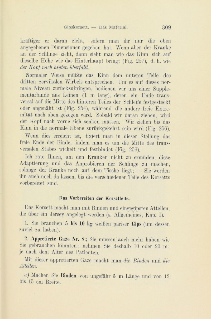 kràftiger er daran zieht, sofern man ihr nur die oben angegebenen Dimensionen gegeben liât. Wenn aber der Kranke an der Schlinge zieht, dann sieht man wie das Kinn sieh auf dieselbe Hohe wie das Hinterhaupt bringt (Fig. 257), d. h. wie der Kopf nach hinten überfàllt. Normaler Weise mit B te das Kinn dem unteren Teile des dritten zervikalen Wirbels entsprechen. Um es auf dieses nor- male Niveau zurückzubringen, bedienen wir uns einer Supple- mentarbinde aus Leinen (1 ni lang), deren ein Ende trans- versal auf die Mitte des hinteren Teiles der Schleife festgesteckt oder angenàht ist (Fig. 254), wâhrend die andere freie Extre- mitàt nach oben gezogen wird. Sobald wir daran ziehen, wird der Kopf nach vorne sicli senken müssen. Wir ziehen bis das Kinn in die normale Ebene zurückgekehrt sein wird (Fig. 256). Wenn dies erreicht ist, fixiert man in dieser Stellung das freie Ende der Binde, indem man es uni die Mitte des trans- versalen Stabes wickelt und festbindet (Fig. 256). Ich rate Ihnen, um den Kranken nicht zu ermüden, diese Adaptierung und das Anprobieren der Schlinge zu machen, Solange der Kranke noch auf dem Tische liegt; — Sie werden ihn aucli noch da lassen, bis die verschiedenen Teile des Korsetts vorbereitet sind. Das Vorbereiten der Korsetteile. Das Korsett macht man mit Binden und eingegipsten Attellen, die nber ein Jersey angelegt werden (s. Allgemeines, Kap. I). 1. Sie brauchen 5 bis 10 kg weiJBen pariser Bips (um dessen zuviel zu haben). 2. Appretiertc Gaze Ni*. S; Sie müssen auch mehr haben wie Sie gebrauchen konnten ; nehmen Sie deshalb 10 oder 20 m; je nach dem Alter des Patienten. Mit dieser appretierten Gaze macht man die Binden und die Attellen. a) Machen Sie Binden von ungefahr 5 m Lange und von 12 bis 15 cm Breite.