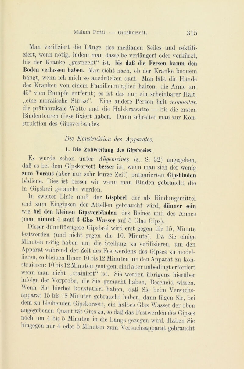 Man verifiziert die Lange des medianen Seiles und rektifi- ziert, wenn notig, indem man dasselbe verlângert oder verkiirzt, bis der Kranke ,,gestreckt“ ist, bis daB die Fersen kaum den lioden verlassen liaben. Man sieht naeh, ob der Kranke bequem hàngt, wenn ich mich so ausdrücken darf. Man làBt die Hânde des Kranken von einem Familienmitglied halten, die Arme um 45° vont Rumpfe entfernt; es ist das nur ein scheinbarer Hait, ,,eine moralische StiitzeA. Eine andere Person hait momentan die prâthorakale T\ atte und die Halskrawatte — bis die ersten Bindentouren diese fixiert liaben. Dann schreitet man zur Kon- strnktion des Gipsverbandes. Die Konstruldion des Apparates. 1. Die Zubereitung des Gipsbreies. Es wurde sc-hon unter Allgemeines (s. S. 32) angegeben, daB es bei dem Gipskorsett bosser ist, wenn man sieli der wenig zum Voraus (aller nur sehr kurze Zeit) praparierten Gipsbimlen bediene. Lies ist besser wie wenn man Binden gebraucht die in Gipsbrei getaucht werden. In zweiter Linie mu B der Gispbroi der als Bindungsmittel und zum Eingipsen der Attellen gebraucht wird, düimer sein wie bei don kloinon Gipsverbânden des Beines und des Armes (man nimmt 4 statt 3 Glas Wassor auf 5 Glas Gips). Dieser dünnflüssigere Gipsbrei wird erst, gegen die 15. Minute festwerden (und nicht gegen die 10. Minute). Da Sie einige Minuten notig liaben uni die Stellung zu verifizieren, uni den Apparat wahrcnd der Zeit des Festwerdens des Gipses zu model- lieien, so bleiben limon 10bis 1*2 Minuten uni den Apparat zu kon- Gi uiei en, 10 bis 12 Minuten geniigen, sind aber unbedingt erfordert venu man nicht ,,trainiert“ ist. Sie werden übrigens hieriiber infolge der Vorprobe, die Sie gemacht liaben, Bescheid wissen. \\enn Sie hierbei konstatiert liaben, daB Sie beim Versuchs- apparat 15 bis 18 Minuten gebraucht haben, dann fügen Sie, bei dem zu bleibenden Gipskorsett, ein halbes Glas Wasser der oben angcgebenen Quantitât ( rips zu, so daB das Festwerden des Gipses noch um 4 bis 5 Minuten in die Lange gezogen wird. Haben Sie hingegen nur 4 oder 5 Minuten zum Versuchsapparat gebraucht