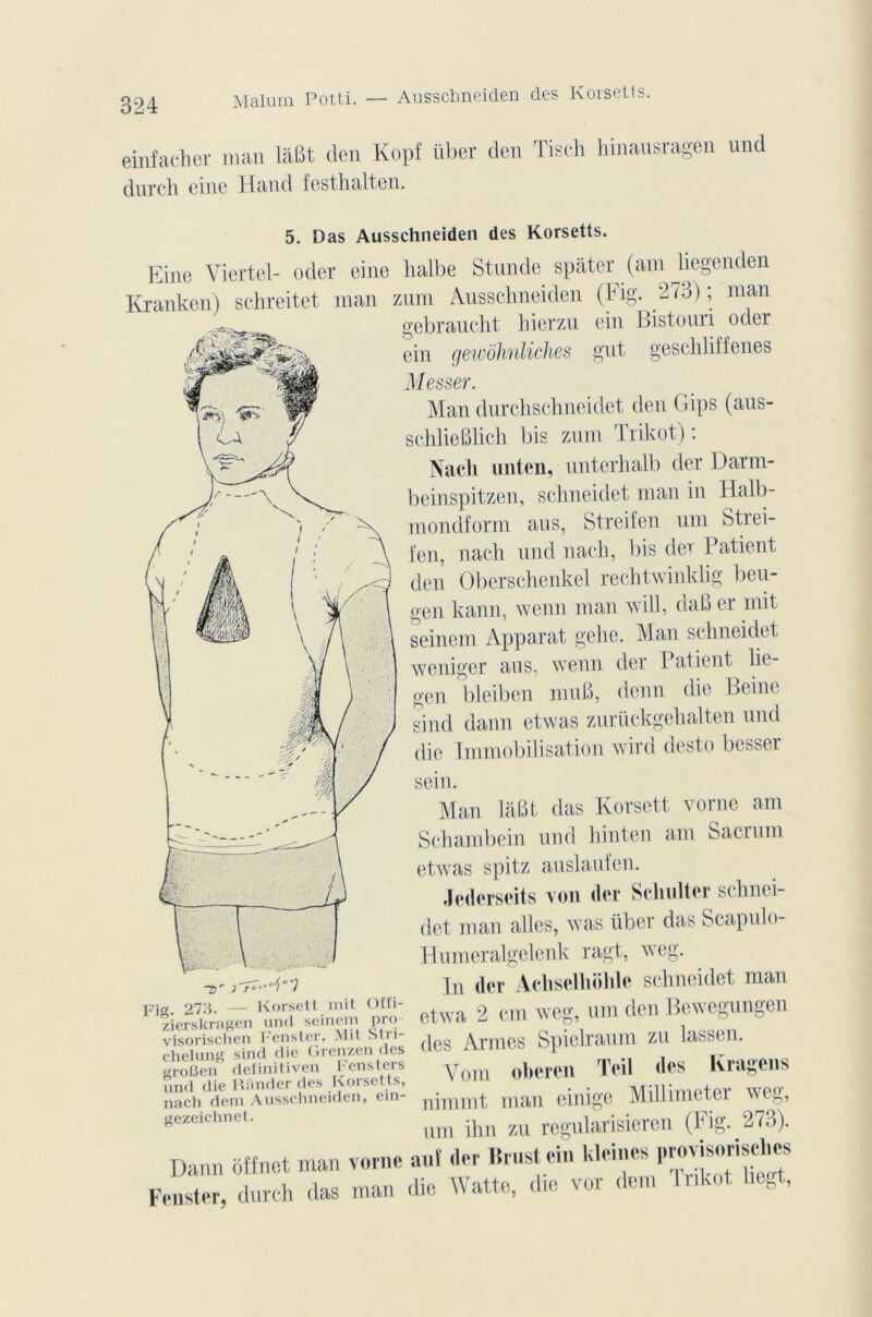 Malum Potti. — Ausschneiden des Korsetts. einfacher man lâBt clen Kopf über den Tisch hinausragen und durch eine Hand festhalten. 5. Das Ausschneiden des Korsetts. Eine Yiertel- oder eine lialbe Stunde spâter (am liegenden Kranken) schreitet man znm Ausschneiden (hig. 273); man gebraucht hierzu ein Bistouri oder ein gewohnliches gut geschliîfenes Messer. Man durchschneidet den Gips (aus- schlieBlich bis znm Trikot) : Nach unten, unterhalb der Darm- beinspitzen, schneidet man in ïïalb- mondform aus, Strcifcn uni Strei- fen, nach und nach, bis der Patient den Oberschenkel reditwinklig beu- gen kann, wenn man will, daB er mit seinem Apparat gehe. Man schneidet weniger ans, wenn der Patient lie- gen bleiben muB, demi die Beine sind daim etwas zurückgehalten und die Immobilisation wird dest.o besser sem. Fia. 273. — Korsett mit Offi- zierskragen und seinem pro Man làBt das Korsett vorne am Schambein und hinten am Sacrum etwas spitz auslaufen. Jcdcrseits von (1er Schulter sclinei- det man ailes, was über das Scapulo- Humeralgelenk ragt, weg. In der Achsclhohlc schneidet man etwa 2 cm weg, uni den Bewegungen visorischen Fenster. Mit SI» i- 1 ArniCS SpiclraUHl ZU hlSSeil. chelung sind die Grenzen des ÜCSmmu» U , groüen definitiven Fensters und die Riinder des Korsetts, Vom oberen Teil des Kragcns nacVdem Ausschneiden, ein- njmnit Uiail eillige Millimcter WCg, gezeichnet. um ]}1U zu rcgularisiercn (Fig. 273). Dann ««net man vorne aut .1er Brust em Pleines I^j^isel.es Fenster, durch das man die Watte, die ver dem Trikot lie. ,