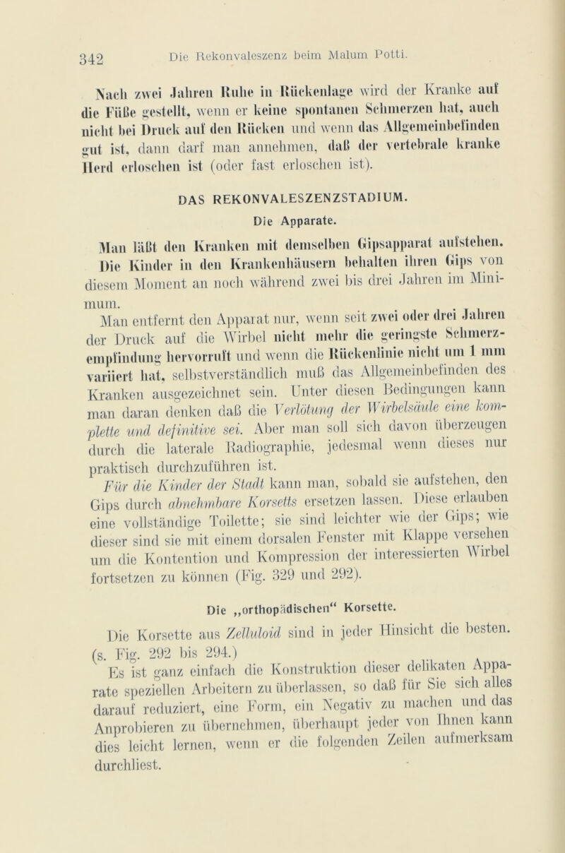 Die Rekonvaleszenz beim Malum Potti. Nacli zwei Jaliren Hulie in Riickenlage wird der Kranke auf die Fuite gestellt, wenn er keine spontanen Sclimerzen liât, aucli nielit bei Druck au! den Riicken und wenn das Allgemeinbcîinden ont ist, dann darf man annehmen, daB der vertébrale kranke ïlerd erloschen ist (oder fast erloschen ist). DAS REKONVALESZENZSTADIUM. Die Apparate. 3lan liillt den Kranken mit demselben Gipsapparat anfstclien. Die Kinder in den Krankenliauscrn behalten ihren Gips von diesem Moment an noch wâhrend zwei bis drei Jaliren im Mini- mum. Man entfernt den Apparat nur, wenn seit zwei oder drei Jaliren der Druck auf die Wirbel nicht melir die geringste Sclimerz- cmpïindung hervorruft und wenn die Rückenîinie nield uni 1 mm variiert liât, selbstverstandlich mut) das Allgemeinbefinden des Kranken ausgezeichnet sein. Unter diesen Bedingungen kann man daran denken daB die Verlôtung der Wirbelsàule eine l om- elette und definitive sei. Aller man soll sic-h davon übeizeugen durch die latérale Radiographie, jedesmal wenn dieses nur praktisch durchzuführen ist. Für die Kinder der Stadt kann man, sobald sie aufstehen, den Gips durch abnehmbare Korsetts ersetzen lassen. Diese erlauben eine voUstandige Toilette; sie sind leichter wie der Gips; wie dieser sind sie mit einem dorsalen Fenster mit Klappe vcisehen um die Kontention und Kompression der interessierten A\ irbe fortsetzen zu kônnen (Fig. 329 und 292). Die ,,orthopâdischen“ Korsette. Die Korsette aus Zelluloid sind in jedcr Hinsicht die besten. (s. Fig. 292 bis 294.) Es ist ganz einfach die Konstruktion dieser dehkaten Appa- rate speziellen Arbeitern zu übcrlasscn, so daB für Sie sich ailes darauf reduziert, eine Form, ein Negativ zu machen und das Anprobieren zu iibernehmen, überhaupt jedcr von flinen kann dies leicht lernen, wenn er die folgenden Zeilen aufmerksam durchliest.